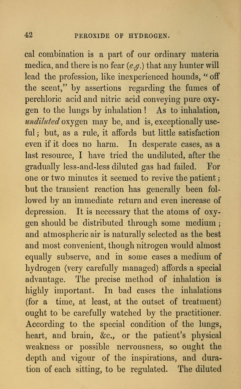 cal combination is a part of our ordinary materia medica, and there is no fear (e.g.) that any hunter will lead the profession, like inexperienced hounds,  off the scent/' by assertions regarding the fumes of perchloric acid and nitric acid conveying pure oxy- gen to the lungs by inhalation ! As to inhalation, undiluted oxygen may be, and is, exceptionally use- ful ; but, as a rule, it affords but little satisfaction even if it does no harm. In desperate cases, as a last resource, I have tried the undiluted, after the gradually less-and-less diluted gas had failed. For one or two minutes it seemed to revive the patient; but the transient reaction has generally been fol- lowed by an immediate return and even increase of depression. It is necessary that the atoms of oxy- gen should be distributed through some medium ; and atmospheric air is naturally selected as the best and most convenient, though nitrogen would almost equally subserve, and in some cases a medium of hydrogen (very carefully managed) affords a special advantage. The precise method of inhalation is highly important. In bad cases the inhalations (for a time, at least, at the outset of treatment) ought to be carefully watched by the practitioner. According to the special condition of the lungs, heart, and brain, &c, or the patient's physical weakness or possible nervousness, so ought the depth and vigour of the inspirations, and dura- tion of each sitting, to be regulated. The diluted