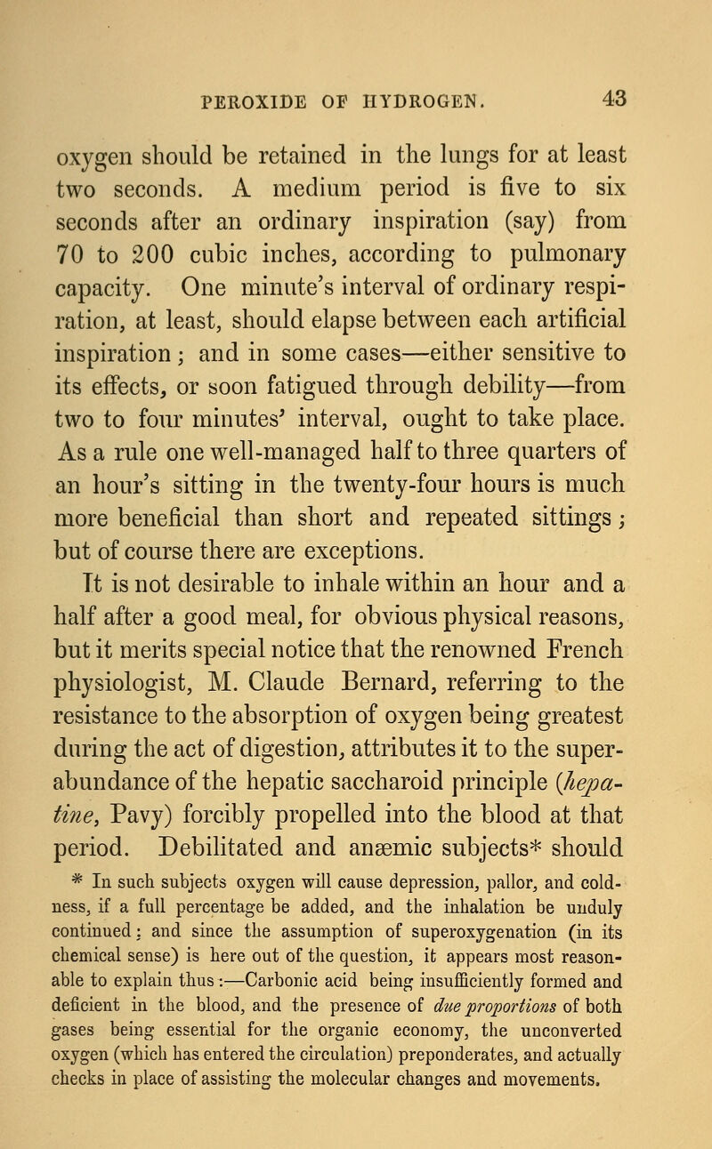 oxygen should be retained in the lungs for at least two seconds. A medium period is five to six seconds after an ordinary inspiration (say) from 70 to 200 cubic inches, according to pulmonary capacity. One minute's interval of ordinary respi- ration, at least, should elapse between each artificial inspiration ; and in some cases—either sensitive to its effects, or soon fatigued through debility—from two to four minutes' interval, ought to take place. As a rule one well-managed half to three quarters of an hour's sitting in the twenty-four hours is much more beneficial than short and repeated sittings; but of course there are exceptions. It is not desirable to inhale within an hour and a half after a good meal, for obvious physical reasons, but it merits special notice that the renowned French physiologist, M. Claude Bernard, referring to the resistance to the absorption of oxygen being greatest during the act of digestion, attributes it to the super- abundance of the hepatic saccharoid principle {hepa- tine, Pavy) forcibly propelled into the blood at that period. Debilitated and anaemic subjects* should * In such subjects oxygen will cause depression, pallor, and cold- ness, if a full percentage be added, and the inhalation be unduly continued: and since the assumption of superoxygenation (in its chemical sense) is here out of the question, it appears most reason- able to explain thus :-—Carbonic acid being insufficiently formed and deficient in the blood, and the presence of due proportions of both gases being essential for the organic economy, the unconverted oxygen (which has entered the circulation) preponderates, and actually checks in place of assisting the molecular changes and movements.