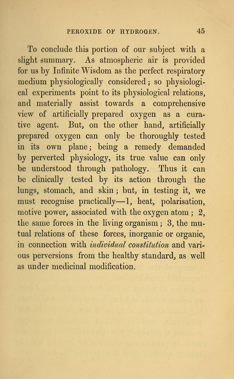 To conclude this portion of our subject with a slight summary. As atmospheric air is provided for us by Infinite Wisdom as the perfect respiratory medium physiologically considered; so physiologi- cal experiments point to its physiological relations, and materially assist towards a comprehensive view of artificially prepared oxygen as a cura- tive agent. But, on the other hand, artificially prepared oxygen can only be thoroughly tested in its own plane; being a remedy demanded by perverted physiology, its true value can only be understood through pathology. Thus it can be clinically tested by its action through the lungs, stomach, and skin ; but, in testing it, we must recognise practically—1, heat, polarisation, motive power, associated with the oxygen atom ; 2, the same forces in the living organism; 3, the mu- tual relations of these forces, inorganic or organic, in connection with individual constitution and vari- ous perversions from the healthy standard, as well as under medicinal modification.