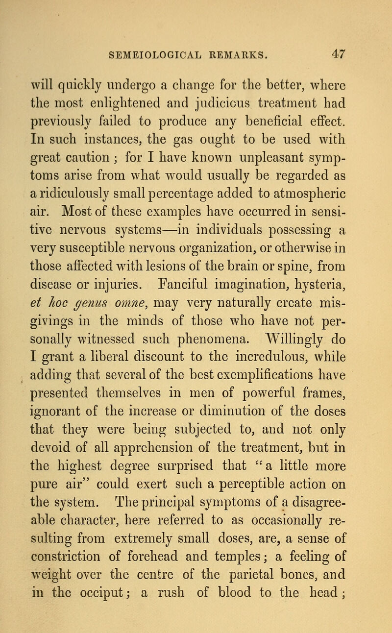 will quickly undergo a change for the better, where the most enlightened and judicious treatment had previously failed to produce any beneficial effect. In such instances, the gas ought to be used with great caution ; for I have known unpleasant symp- toms arise from what would usually be regarded as a ridiculously small percentage added to atmospheric air. Most of these examples have occurred in sensi- tive nervous systems—in individuals possessing a very susceptible nervous organization, or otherwise in those affected with lesions of the brain or spine, from disease or injuries. Fanciful imagination, hysteria, et hoc genus omne, may very naturally create mis- givings in the minds of those who have not per- sonally witnessed such phenomena. Willingly do I grant a liberal discount to the incredulous, while adding that several of the best exemplifications have presented themselves in men of powerful frames, ignorant of the increase or diminution of the doses that they were being subjected to, and not only devoid of all apprehension of the treatment, but in the highest degree surprised that a little more pure air could exert such a perceptible action on the system. The principal symptoms of a disagree- able character, here referred to as occasionally re- sulting from extremely small doses, are, a sense of constriction of forehead and temples; a feeling of weight over the centre of the parietal bones, and in the occiput; a rush of blood to the head;