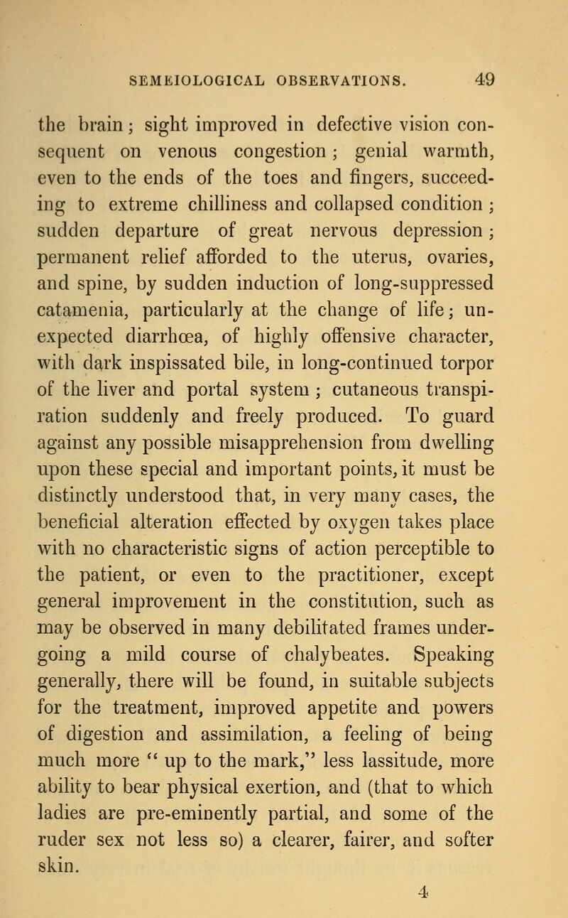 the brain; sight improved in defective vision con- sequent on venous congestion; genial warmth, even to the ends of the toes and fingers, succeed- ing to extreme chilliness and collapsed condition ; sudden departure of great nervous depression; permanent relief afforded to the nterus, ovaries, and spine, by sudden induction of long-suppressed catamenia, particularly at the change of life; un- expected diarrhoea, of highly offensive character, with dark inspissated bile, in long-continued torpor of the liver and portal system ; cutaneous transpi- ration suddenly and freely produced. To guard against any possible misapprehension from dwelling npon these special and important points, it must be distinctly understood that, in very many cases, the beneficial alteration effected by oxygen takes place with no characteristic signs of action perceptible to the patient, or even to the practitioner, except general improvement in the constitution, such as may be observed in many debilitated frames under- going a mild course of chalybeates. Speaking generally, there will be found, in suitable subjects for the treatment, improved appetite and powers of digestion and assimilation, a feeling of being much more  up to the mark, less lassitude, more ability to bear physical exertion, and (that to which ladies are pre-eminently partial, and some of the ruder sex not less so) a clearer, fairer, and softer skin. 4