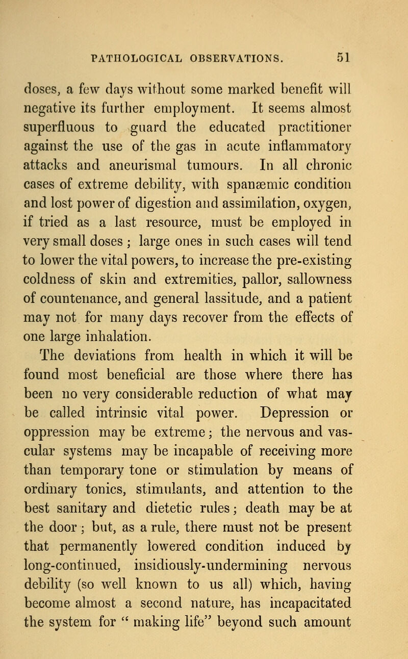 doses, a few days without some marked benefit will negative its further employment. It seems almost superfluous to guard the educated praetitioner against the use of the gas in acute inflammatory attacks and aneurismal tumours. In all chronic cases of extreme debility, with spanaemic condition and lost power of digestion and assimilation, oxygen, if tried as a last resource, must be employed in very small doses ; large ones in such cases will tend to lower the vital powers, to increase the pre-existing coldness of skin and extremities, pallor, sallowness of countenance, and general lassitude, and a patient may not for many days recover from the effects of one large inhalation. The deviations from health in which it will be found most beneficial are those where there has been no very considerable reduction of what may be called intrinsic vital power. Depression or oppression may be extreme; the nervous and vas- cular systems may be incapable of receiving more than temporary tone or stimulation by means of ordinary tonics, stimulants, and attention to the best sanitary and dietetic rules; death may be at the door; but, as a rule, there must not be present that permanently lowered condition induced by long-continued, insidiously-undermining nervous debility (so well known to us all) which, having become almost a second nature, has incapacitated the system for  making life beyond such amount