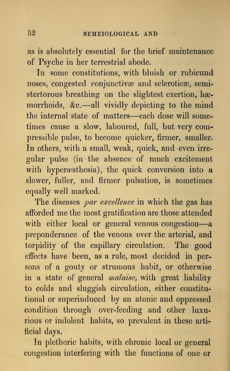 as is absolutely essential for the brief maintenance of Psyche in her terrestrial abode. In some constitutions, with bluish or rubicund noses, congested conjunctivae and scleroticae, semi- stertorous breathing on the slightest exertion, hae- morrhoids, &c.—all vividly depicting to the mind the internal state of matters—each dose will some- times cause a slow, laboured, full, but very com- pressible pulse, to become quicker, firmer, smaller. In others, with a small, weak, quick, and even irre- gular pulse (in the absence of much excitement with hyperaesthesia), the quick conversion into a slower, fuller, and firmer pulsation, is sometimes equally well marked. The diseases par excellence in which the gas has afforded me the most gratification are those attended with either local or general venous congestion—a preponderance of the venous over the arterial, and torpidity of the capillary circulation. The good effects have been, as a rule, most decided in per- sons of a gouty or strumous habit, or otherwise in a state of general malaise, with great liability to colds and sluggish circulation, either constitu- tional or superinduced by an atonic and oppressed condition through over-feeding and other luxu- rious or indolent habits, so prevalent in these arti- ficial days. In plethoric habits, with chronic local or general congestion interfering with the functions of one or