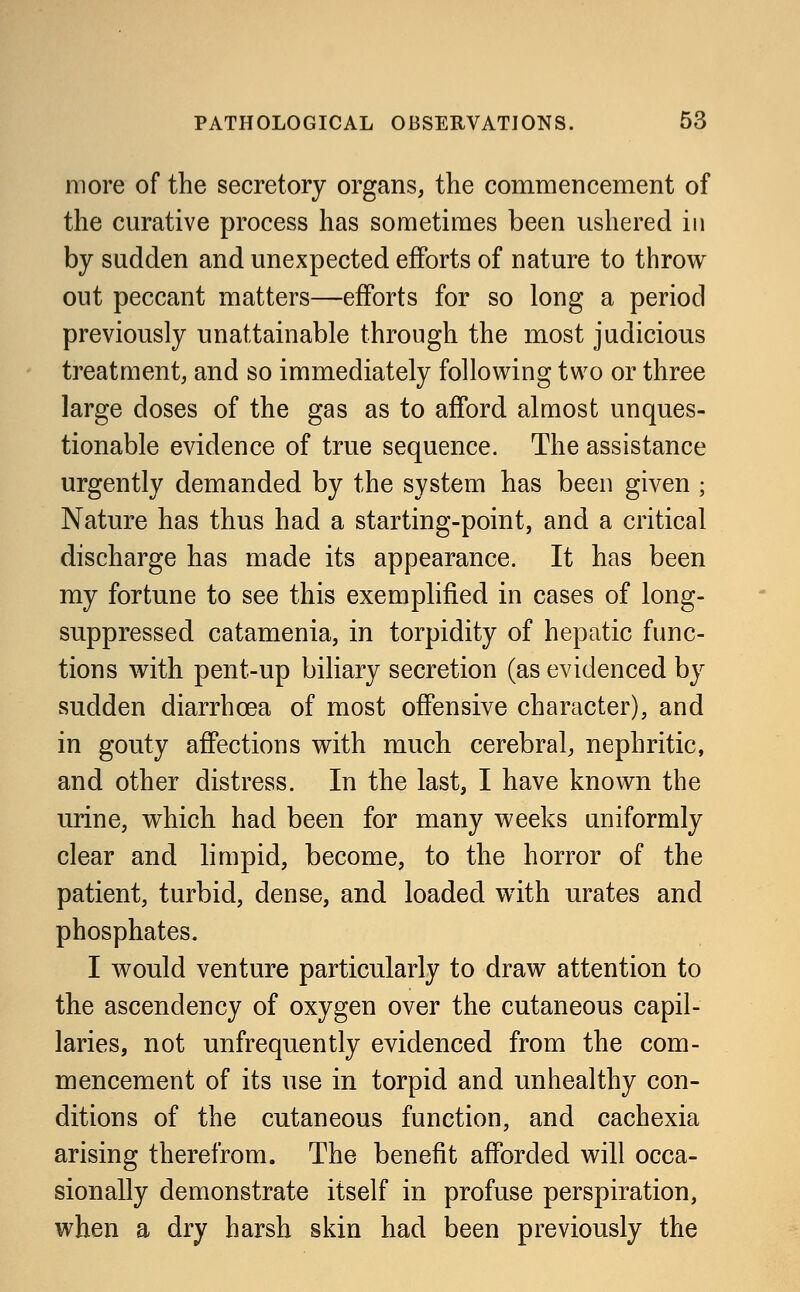 more of the secretory organs, the commencement of the curative process has sometimes been ushered in by sudden and unexpected efforts of nature to throw out peccant matters—efforts for so long a period previously unattainable through the most judicious treatment, and so immediately following two or three large doses of the gas as to afford almost unques- tionable evidence of true sequence. The assistance urgently demanded by the system has been given • Nature has thus had a starting-point, and a critical discharge has made its appearance. It has been my fortune to see this exemplified in cases of long- suppressed catamenia, in torpidity of hepatic func- tions with pent-up biliary secretion (as evidenced by sudden diarrhoea of most offensive character), and in gouty affections with much cerebral, nephritic, and other distress. In the last, I have known the urine, which had been for many weeks uniformly clear and limpid, become, to the horror of the patient, turbid, dense, and loaded with urates and phosphates. I would venture particularly to draw attention to the ascendency of oxygen over the cutaneous capil- laries, not unfrequently evidenced from the com- mencement of its use in torpid and unhealthy con- ditions of the cutaneous function, and cachexia arising therefrom. The benefit afforded will occa- sionally demonstrate itself in profuse perspiration, when a dry harsh skin had been previously the
