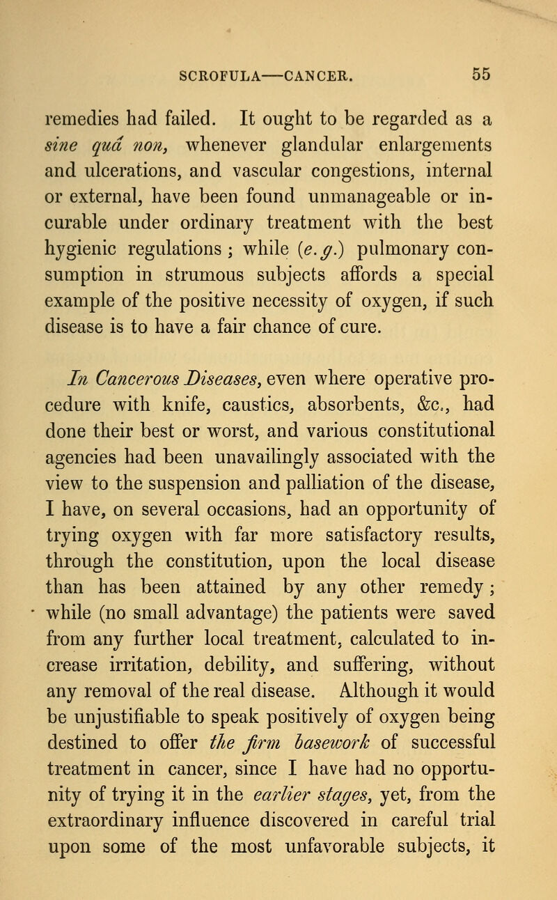 remedies had failed. It ought to be regarded as a sine qua non, whenever glandular enlargements and ulcerations, and vascular congestions, internal or external, have been found unmanageable or in- curable under ordinary treatment with the best hygienic regulations; while (e.g.) pulmonary con- sumption in strumous subjects affords a special example of the positive necessity of oxygen, if such disease is to have a fair chance of cure. In Cancerous Diseases, even where operative pro- cedure with knife, caustics, absorbents, &c, had done their best or worst, and various constitutional agencies had been unavailingly associated with the view to the suspension and palliation of the disease, I have, on several occasions, had an opportunity of trying oxygen with far more satisfactory results, through the constitution, upon the local disease than has been attained by any other remedy; while (no small advantage) the patients were saved from any further local treatment, calculated to in- crease irritation, debility, and suffering, without any removal of the real disease. Although it would be unjustifiable to speak positively of oxygen being destined to offer the firm basework of successful treatment in cancer, since I have had no opportu- nity of trying it in the earlier stages, yet, from the extraordinary influence discovered in careful trial upon some of the most unfavorable subjects, it