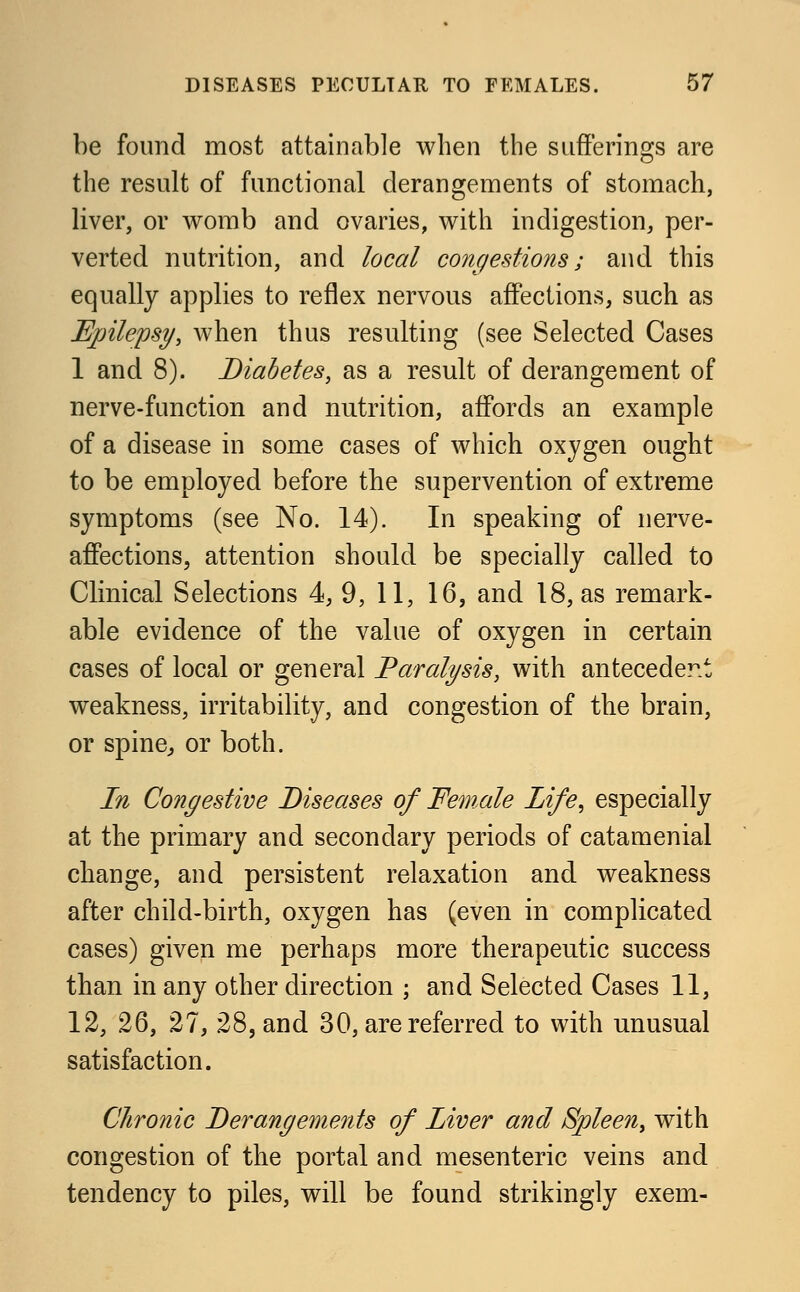 be found most attainable when the sufferings are the result of functional derangements of stomach, liver, or womb and ovaries, with indigestion, per- verted nutrition, and local congestions; and this equally applies to reflex nervous affections, such as Epilepsy, when thus resulting (see Selected Cases 1 and 8). Diabetes, as a result of derangement of nerve-function and nutrition, affords an example of a disease in some cases of which oxygen ought to be employed before the supervention of extreme symptoms (see No. 14). In speaking of nerve- affections, attention should be specially called to Clinical Selections 4, 9, 11, 16, and 18, as remark- able evidence of the value of oxygen in certain cases of local or general Paralysis, with antecedent weakness, irritability, and congestion of the brain, or spine, or both. In Congestive Diseases of Female Life, especially at the primary and secondary periods of catamenial change, and persistent relaxation and weakness after child-birth, oxygen has (even in complicated cases) given me perhaps more therapeutic success than in any other direction ; and Selected Cases 11, 12, 26, 27, 28, and 30, are referred to with unusual satisfaction. Chronic Derangements of Liver and Spleen, with congestion of the portal and mesenteric veins and tendency to piles, will be found strikingly exem-