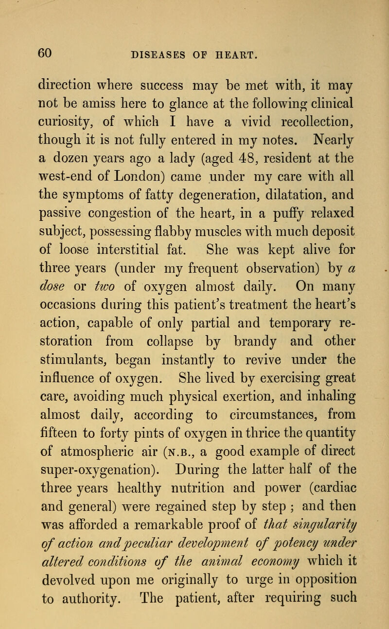 direction where success may be met with, it may not be amiss here to glance at the following clinical curiosity, of which I have a vivid recollection, though it is not fully entered in my notes. Nearly a dozen years ago a lady (aged 48, resident at the west-end of London) came under my care with all the symptoms of fatty degeneration, dilatation, and passive congestion of the heart, in a puffy relaxed subject, possessing flabby muscles with much deposit of loose interstitial fat. She was kept alive for three years (under my frequent observation) by a dose or two of oxygen almost daily. On many occasions during this patient's treatment the heart's action, capable of only partial and temporary re- storation from collapse by brandy and other stimulants, began instantly to revive under the influence of oxygen. She lived by exercising great care, avoiding much physical exertion, and inhaling almost daily, according to circumstances, from fifteen to forty pints of oxygen in thrice the quantity of atmospheric air (n.b., a good example of direct super-oxygenation). During the latter half of the three years healthy nutrition and power (cardiac and general) were regained step by step ; and then was afforded a remarkable proof of that singularity of action and peculiar development of potency under altered conditions of the animal economy which it devolved upon me originally to urge in opposition to authority. The patient, after requiring such