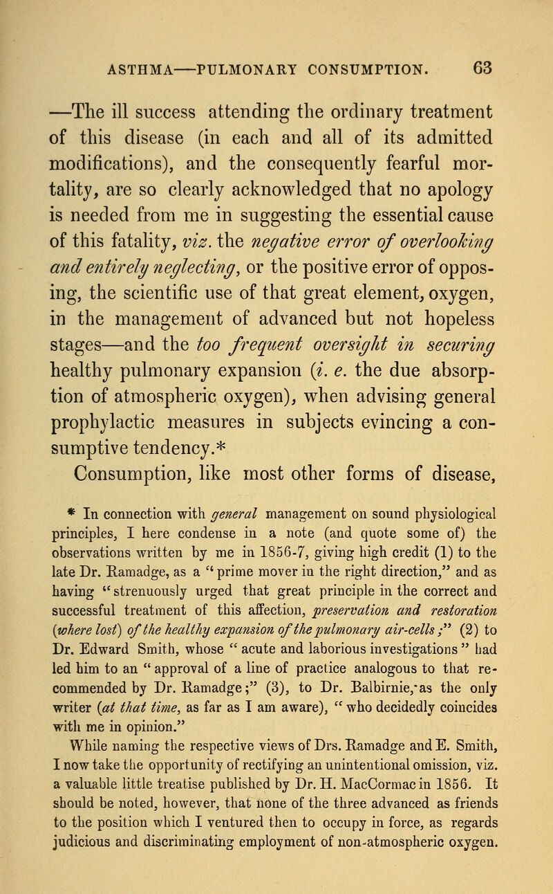 —The ill success attending the ordinary treatment of this disease (in each and all of its admitted modifications), and the consequently fearful mor- tality, are so clearly acknowledged that no apology is needed from me in suggesting the essential cause of this fatality, viz. the negative error of overlooking and entirely neglecting, or the positive error of oppos- ing, the scientific use of that great element, oxygen, in the management of advanced but not hopeless stages—and the too frequent oversight in securing healthy pulmonary expansion (i. e. the due absorp- tion of atmospheric oxygen), when advising general prophylactic measures in subjects evincing a con- sumptive tendency.* Consumption, like most other forms of disease, * In connection with general management on sound physiological principles, I here condense in a note (and quote some of) the observations written by me in 1856-7, giving high credit (1) to the late Dr. Ramadge, as a  prime mover in the right direction, and as having  strenuously urged that great principle in the correct and successful treatment of this affection, 'preservation and restoration {where lost) of the healthy expansion of the pulmonary air-cells ; (2) to Dr. Edward Smith, whose  acute and laborious investigations  bad led him to an  approval of a line of practice analogous to that re- commended by Dr. Ramadge • (3), to Dr. Balbirnie,*as the only writer (at that time, as far as I am aware),  who decidedly coincides with me in opinion. While naming the respective views of Drs. Ramadge andE. Smith, I now take the opportunity of rectifying an unintentional omission, viz. a valuable little treatise published by Dr. H. MacCormacin 1856. It should be noted, however, that none of the three advanced as friends to the position which I ventured then to occupy in force, as regards judicious and discriminating employment of non-atmospheric oxygen.