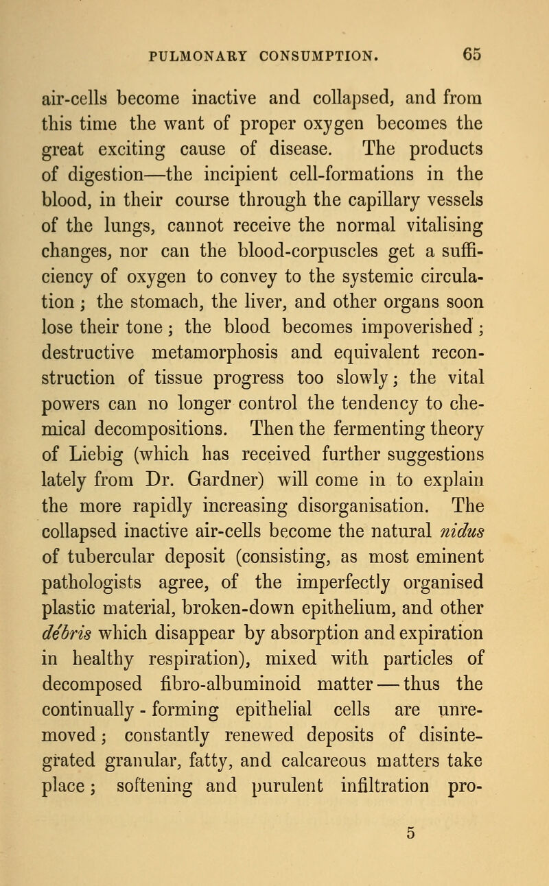 air-cells become inactive and collapsed, and from this time the want of proper oxygen becomes the great exciting cause of disease. The products of digestion—the incipient cell-formations in the blood, in their course through the capillary vessels of the lungs, cannot receive the normal vitalising changes, nor can the blood-corpuscles get a suffi- ciency of oxygen to convey to the systemic circula- tion ; the stomach, the liver, and other organs soon lose their tone ; the blood becomes impoverished ; destructive metamorphosis and equivalent recon- struction of tissue progress too slowly; the vital powers can no longer control the tendency to che- mical decompositions. Then the fermenting theory of Liebig (which has received further suggestions lately from Dr. Gardner) will come in to explain the more rapidly increasing disorganisation. The collapsed inactive air-cells become the natural nidus of tubercular deposit (consisting, as most eminent pathologists agree, of the imperfectly organised plastic material, broken-down epithelium, and other debris which disappear by absorption and expiration in healthy respiration), mixed with particles of decomposed fibro-albuminoid matter — thus the continually - forming epithelial cells are unre- moved; constantly renewed deposits of disinte- grated granular, fatty, and calcareous matters take place; softening and purulent infiltration pro-