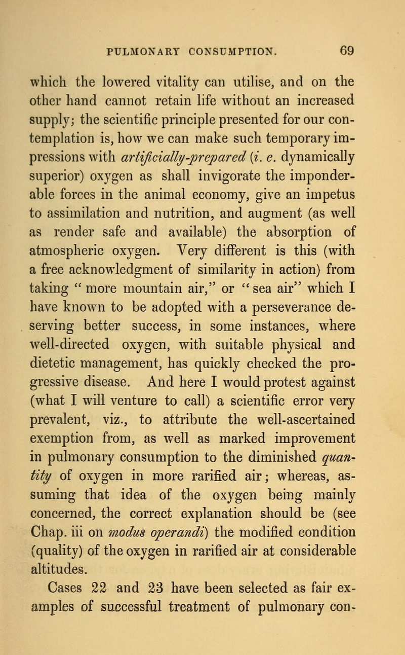 which the lowered vitality can utilise, and on the other hand cannot retain life without an increased supply; the scientific principle presented for our con- templation is, how we can make such temporary im- pressions with artificially-prepared {i. e. dynamically superior) oxygen as shall invigorate the imponder- able forces in the animal economy, give an impetus to assimilation and nutrition, and augment (as well as render safe and available) the absorption of atmospheric oxygen. Very different is this (with a free acknowledgment of similarity in action) from taking  more mountain air, or sea air which I have known to be adopted with a perseverance de- serving better success, in some instances, where well-directed oxygen, with suitable physical and dietetic management, has quickly checked the pro- gressive disease. And here I would protest against (what I will venture to call) a scientific error very prevalent, viz., to attribute the well-ascertained exemption from, as well as marked improvement in pulmonary consumption to the diminished quan- tity of oxygen in more rarified air; whereas, as- suming that idea of the oxygen being mainly concerned, the correct explanation should be (see Chap, iii on modus operandi) the modified condition (quality) of the oxygen in rarified air at considerable altitudes. Cases 22 and 23 have been selected as fair ex- amples of successful treatment of pulmonary con=