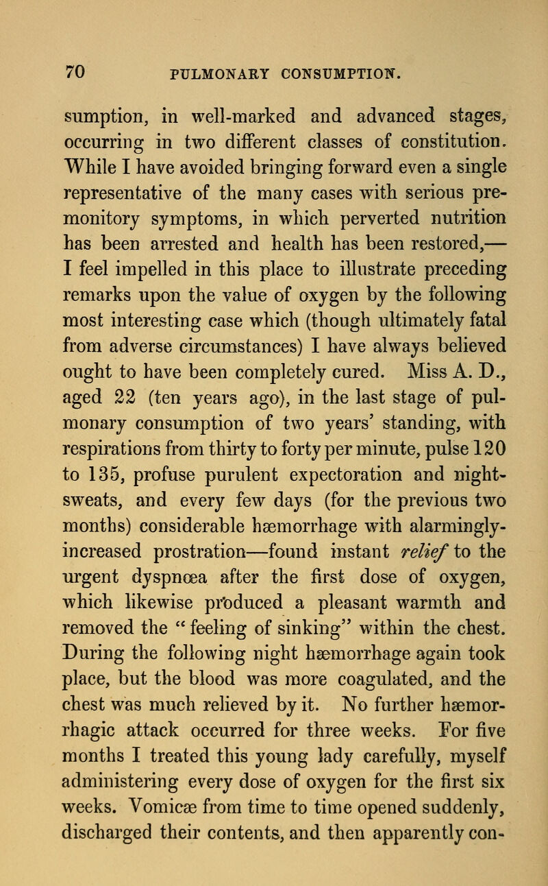 sumption, in well-marked and advanced stages, occurring in two different classes of constitution. While I have avoided bringing forward even a single representative of the many cases with serious pre- monitory symptoms, in which perverted nutrition has been arrested and health has been restored,— I feel impelled in this place to illustrate preceding remarks upon the value of oxygen by the following most interesting case which (though ultimately fatal from adverse circumstances) I have always believed ought to have been completely cured. Miss A. D., aged 22 (ten years ago), in the last stage of pul- monary consumption of two years' standing, with respirations from thirty to forty per minute, pulse 120 to 135, profuse purulent expectoration and night- sweats, and every few days (for the previous two months) considerable haemorrhage with alarmingly- increased prostration—found instant relief to the urgent dyspnoea after the first dose of oxygen, which likewise produced a pleasant warmth and removed the  feeling of sinking within the chest. During the following night haemorrhage again took place, but the blood was more coagulated, and the chest was much relieved by it. No further hsemor- rhagic attack occurred for three weeks. For five months I treated this young lady carefully, myself administering every dose of oxygen for the first six weeks. Vomicae from time to time opened suddenly, discharged their contents, and then apparently con-