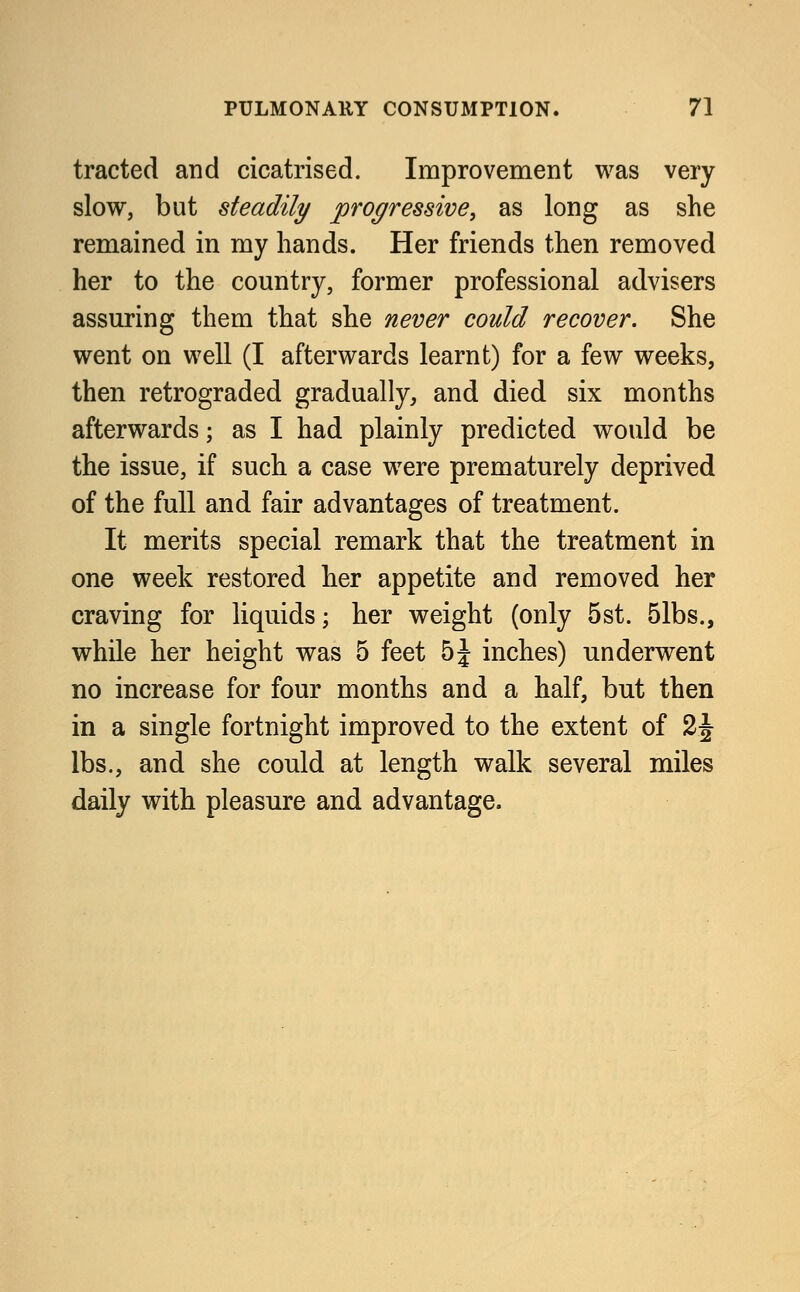 tracted and cicatrised. Improvement was very slow, but steadily progressive, as long as she remained in my hands. Her friends then removed her to the country, former professional advisers assuring them that she never could recover. She went on well (I afterwards learnt) for a few weeks, then retrograded gradually, and died six months afterwards; as I had plainly predicted would be the issue, if such a case were prematurely deprived of the full and fair advantages of treatment. It merits special remark that the treatment in one week restored her appetite and removed her craving for liquids; her weight (only 5st. 51bs., while her height was 5 feet 5\ inches) underwent no increase for four months and a half, but then in a single fortnight improved to the extent of 2J lbs., and she could at length walk several miles daily with pleasure and advantage.