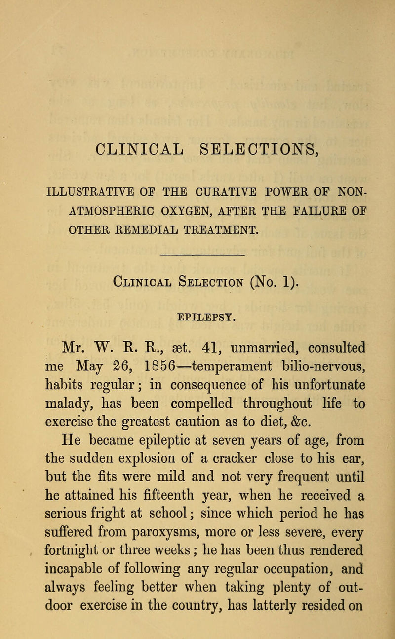 CLINICAL SELECTIONS, ILLUSTRATIVE OE THE CURATIVE POWER OF NON- ATMOSPHERIC OXYGEN, AFTER TEE FAILURE OP OTHER REMEDIAL TREATMENT. Clinical Selection (No. 1). epilepsy. Mr. W. R. R., set. 41, unmarried, consulted me May 26, 1856—temperament bilio-nervous, habits regular; in consequence of his unfortunate malady, has been compelled throughout life to exercise the greatest caution as to diet, &c. He became epileptic at seven years of age, from the sudden explosion of a cracker close to his ear, but the fits were mild and not very frequent until he attained his fifteenth year, when he received a serious fright at school; since which period he has suffered from paroxysms, more or less severe, every fortnight or three weeks; he has been thus rendered incapable of following any regular occupation, and always feeling better when taking plenty of out- door exercise in the country, has latterly resided on