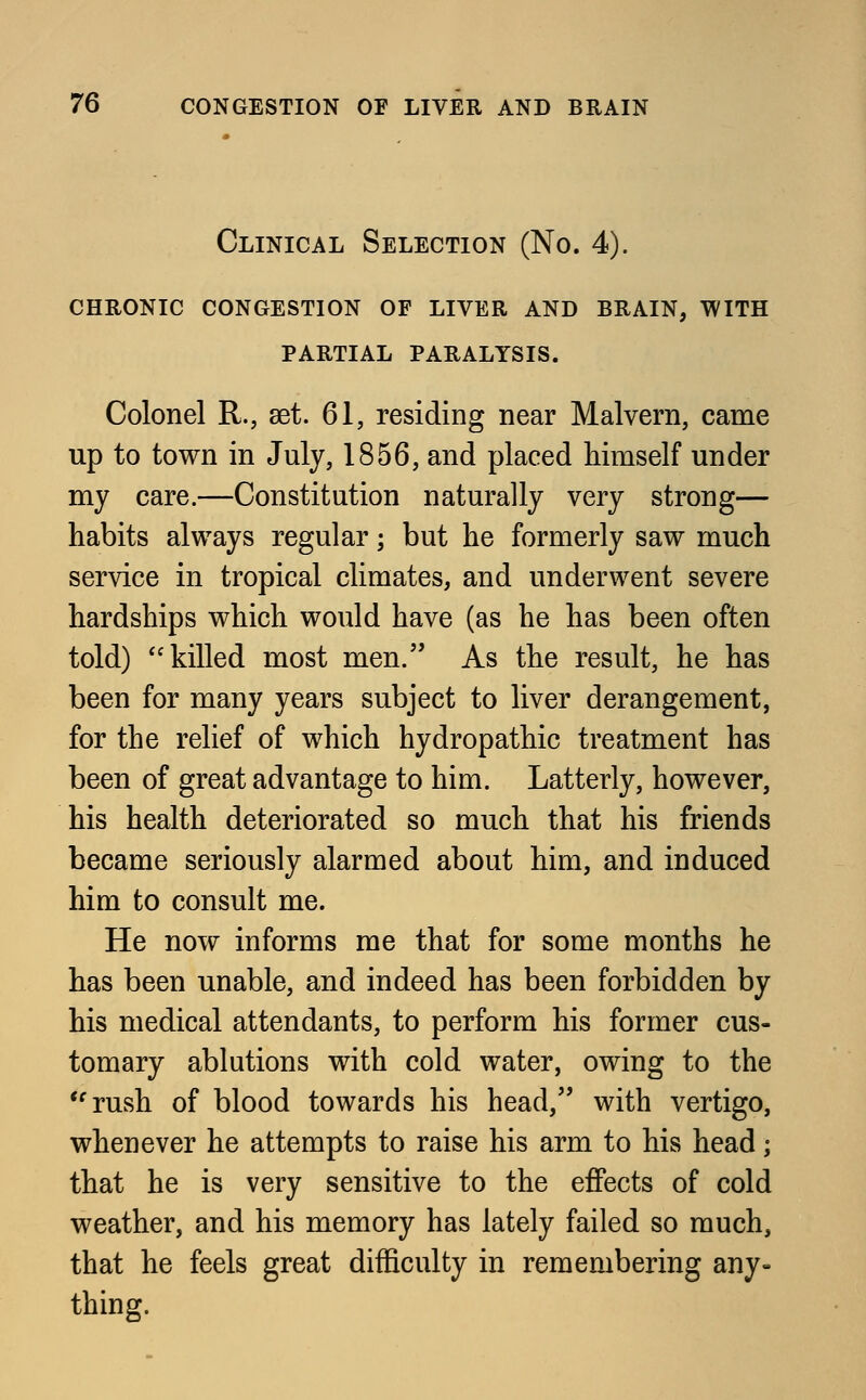 Clinical Selection (No. 4). chronic congestion of liver and brain, with partial paralysis. Colonel R., set. 61, residing near Malvern, came up to town in July, 1856, and placed himself under my care.—Constitution naturally very strong— habits always regular; but he formerly saw much service in tropical climates, and underwent severe hardships which would have (as he has been often told) killed most men. As the result, he has been for many years subject to liver derangement, for the relief of which hydropathic treatment has been of great advantage to him. Latterly, however, his health deteriorated so much that his friends became seriously alarmed about him, and induced him to consult me. He now informs me that for some months he has been unable, and indeed has been forbidden by his medical attendants, to perform his former cus- tomary ablutions with cold water, owing to the rush of blood towards his head, with vertigo, whenever he attempts to raise his arm to his head; that he is very sensitive to the effects of cold weather, and his memory has lately failed so much, that he feels great difficulty in remembering any- thing.