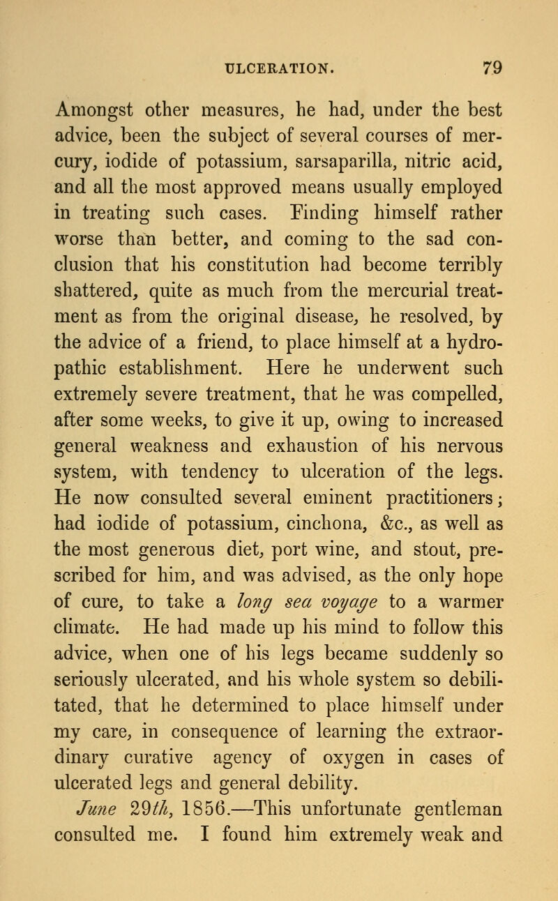 Amongst other measures, he had, under the best advice, been the subject of several courses of mer- cury, iodide of potassium, sarsaparilla, nitric acid, and all the most approved means usually employed in treating such cases. Finding himself rather worse than better, and coming to the sad con- clusion that his constitution had become terribly shattered, quite as much from the mercurial treat- ment as from the original disease, he resolved, by the advice of a friend, to place himself at a hydro- pathic establishment. Here he underwent such extremely severe treatment, that he was compelled, after some weeks, to give it up, owing to increased general weakness and exhaustion of his nervous system, with tendency to ulceration of the legs. He now consulted several eminent practitioners; had iodide of potassium, cinchona, &c, as well as the most generous diet, port wine, and stout, pre- scribed for him, and was advised, as the only hope of cure, to take a long sea voyage to a warmer climate. He had made up his mind to follow this advice, when one of his legs became suddenly so seriously ulcerated, and his whole system so debili- tated, that he determined to place himself under my care, in consequence of learning the extraor- dinary curative agency of oxygen in cases of ulcerated legs and general debility. June 29t/i, 1856.—This unfortunate gentleman consulted me. I found him extremely weak and