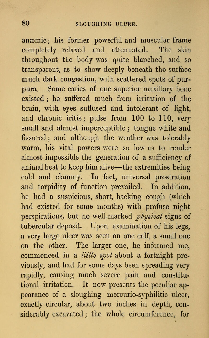 anaemic; his former powerful and muscular frame completely relaxed and attenuated. The skin throughout the body was quite blanched, and so transparent, as to show deeply beneath the surface much dark congestion, with scattered spots of pur- pura. Some caries of one superior maxillary bone existed; he suffered much from irritation of the brain, with eyes suffused and intolerant of light, and chronic iritis; pulse from 100 to 110, very small and almost imperceptible ; tongue white and fissured; and although the weather was tolerably warm, his vital powers were so low as to render almost impossible the generation of a sufficiency of animal heat to keep him alive—the extremities being cold and clammy. In fact, universal prostration and torpidity of function prevailed. In addition, he had a suspicious, short, hacking cough (which had existed for some months) with profuse night perspirations, but no well-marked physical signs of tubercular deposit. Upon examination of his legs, a very large ulcer was seen on one calf, a small one on the other. The larger one, he informed me, commenced in a little spot about a fortnight pre- viously, and had for some days been spreading very rapidly, causing much severe pain and constitu- tional irritation. It now presents the peculiar ap- pearance of a sloughing mercurio-syphilitic ulcer, exactly circular, about two inches in depth, con- siderably excavated; the whole circumference, for