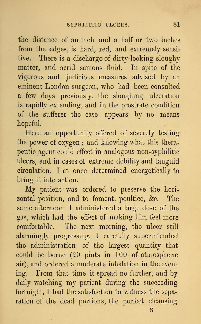 the distance of an inch and a half or two inches from the edges, is hard, red, and extremely sensi- tive. There is a discharge of dirty-looking sloughy matter, and acrid sanious fluid. In spite of the vigorous and judicious measures advised by an eminent London surgeon, who had been consulted a few clays previously, the sloughing ulceration is rapidly extending, and in the prostrate condition of the sufferer the case appears by no means hopeful. Here an opportunity offered of severely testing the power of oxygen; and knowing what this thera- peutic agent could effect in analogous non-syphilitic ulcers, and in cases of extreme debility and languid circulation, I at once determined energetically to bring it into action. My patient was ordered to preserve the hori- zontal position, and to foment, poultice, &c. The same afternoon I administered a large dose of the gas, which had the effect of making him feel more comfortable. The next morning, the ulcer still alarmingly progressing, I carefully superintended the administration of the largest quantity that could be borne (20 pints in 100 of atmospheric air), and ordered a moderate inhalation in the even- ing. From that time it spread no further, and by daily watching my patient during the succeeding fortnight, I had the satisfaction to witness the sepa- ration of the dead portions, the perfect cleansing 6