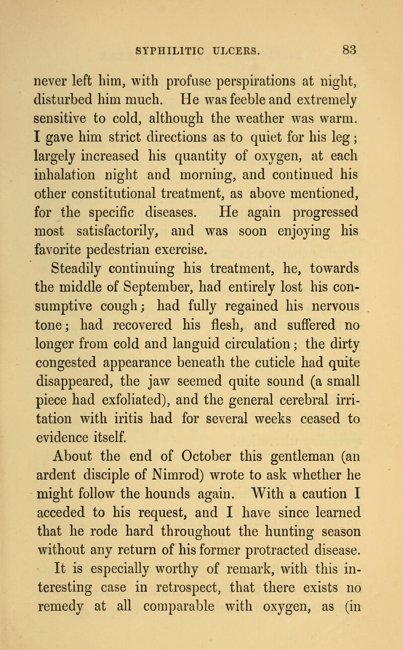 never left him, with profuse perspirations at night, disturbed him much. He was feeble and extremely sensitive to cold, although the weather was warm. I gave him strict directions as to quiet for his leg; largely increased his quantity of oxygen, at each inhalation night and morning, and continued his other constitutional treatment, as above mentioned, for the specific diseases. He again progressed most satisfactorily, and was soon enjoying his favorite pedestrian exercise. Steadily continuing his treatment, he, towards the middle of September, had entirely lost his con- sumptive cough; had fully regained his nervous tone; had recovered his flesh, and suffered no longer from cold and languid circulation; the dirty congested appearance beneath the cuticle had quite disappeared, the jaw seemed quite sound (a small piece had exfoliated), and the general cerebral irri- tation with iritis had for several weeks ceased to evidence itself. About the end of October this gentleman (an ardent disciple of Nimrod) wrote to ask whether he might follow the hounds again. With a caution I acceded to his request, and I have since learned that he rode hard throughout the hunting season without any return of his former protracted disease. It is especially worthy of remark, with this in- teresting case in retrospect, that there exists no remedy at all comparable with oxygen, as (in