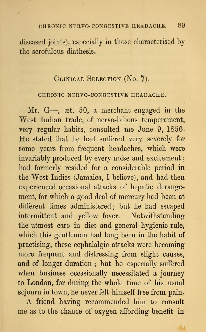 diseased joints), especially in those characterised by the scrofulous diathesis. Clinical Selection (No. 7). chronic nervo-congestive headache. Mr. G—, set. 50, a merchant engaged in the West Indian trade, of nervo-bilious temperament, very regular habits, consulted me June 9, 1856. He stated that he had suffered very severely for some years from frequent headaches, which were invariably produced by every noise and excitement; had formerly resided for a considerable period in the West Indies (Jamaica, I believe), and had then experienced occasional attacks of hepatic derange- ment, for which a good deal of mercury had been at different times administered; but he had escaped intermittent and yellow fever. Notwithstanding the utmost care in diet and general hygienic rule, which this gentleman had long been in the habit of practising, these cephalalgic attacks were becoming more frequent and distressing from slight causes, and of longer duration ; but he especially suffered when business occasionally necessitated a journey to London, for during the whole time of his usual sojourn in town, he never felt himself free from pain. A friend having recommended him to consult me as to the chance of oxygen affording benefit in