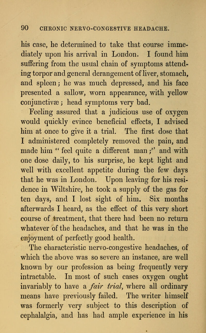 his case, he determined to take that course imme- diately upon his arrival in London. I found him suffering from the usual chain of symptoms attend- ing torpor and general derangement of liver, stomach, and spleen; he was much depressed, and his face presented a sallow, worn appearance, with yellow conjunctivae; head symptoms very bad. Peeling assured that a judicious use of oxygen would quickly evince beneficial effects, I advised him at once to give it a trial. The first dose that I administered completely removed the pain, and made him  feel quite a different man f and with one dose daily, to his surprise, he kept light and well with excellent appetite during the few days that he was in London. Upon leaving for his resi- dence in Wiltshire, he took a supply of the gas for ten days, and I lost sight of him. Six months afterwards I heard, as the effect of this very short course of treatment, that there had been no return whatever of the headaches, and that he was in the enjoyment of perfectly good health. The characteristic nervo-congestive headaches, of which the above was so severe an instance, are well known by our profession as being frequently very intractable. In most of such cases oxygen ought invariably to have a fair trial, where all ordinary means have previously failed. The writer himself was formerly very subject to this description of cephalalgia, and has had ample experience in his