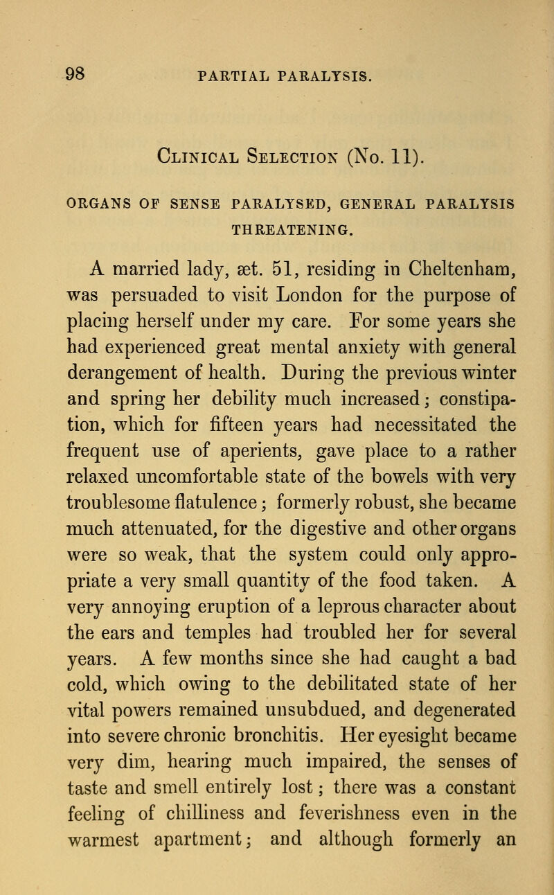 Clinical Selection (No. 11). organs op sense paralysed, general paralysis threatening. A married lady, set. 51, residing in Cheltenham, was persuaded to visit London for the purpose of placing herself under my care. For some years she had experienced great mental anxiety with general derangement of health. During the previous winter and spring her debility much increased • constipa- tion, which for fifteen years had necessitated the frequent use of aperients, gave place to a rather relaxed uncomfortable state of the bowels with very troublesome flatulence; formerly robust, she became much attenuated, for the digestive and other organs were so weak, that the system could only appro- priate a very small quantity of the food taken. A very annoying eruption of a leprous character about the ears and temples had troubled her for several years. A few months since she had caught a bad cold, which owing to the debilitated state of her vital powers remained unsubdued, and degenerated into severe chronic bronchitis. Her eyesight became very dim, hearing much impaired, the senses of taste and smell entirely lost; there was a constant feeling of chilliness and feverishness even in the warmest apartment; and although formerly an