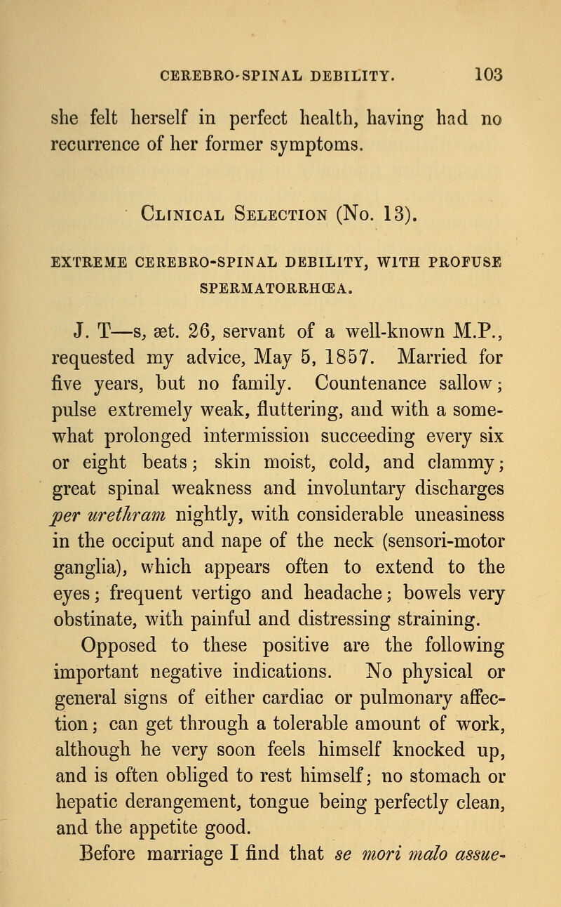 she felt herself in perfect health, having had no recurrence of her former symptoms. Clinical Selection (No. 13). extreme cerebro-spinal debility, with profuse spermatorrhea. J. T—s, set. 26, servant of a well-known M.P., requested my advice, May 5, 1857. Married for five years, but no family. Countenance sallow; pulse extremely weak, fluttering, and with a some- what prolonged intermission succeeding every six or eight beats; skin moist, cold, and clammy; great spinal weakness and involuntary discharges per urethram nightly, with considerable uneasiness in the occiput and nape of the neck (sensori-motor ganglia), which appears often to extend to the eyes; frequent vertigo and headache; bowels very obstinate, with painful and distressing straining. Opposed to these positive are the following important negative indications. No physical or general signs of either cardiac or pulmonary affec- tion ; can get through a tolerable amount of work, although he very soon feels himself knocked up, and is often obliged to rest himself; no stomach or hepatic derangement, tongue being perfectly clean, and the appetite good. Before marriage I find that se mori malo assue~