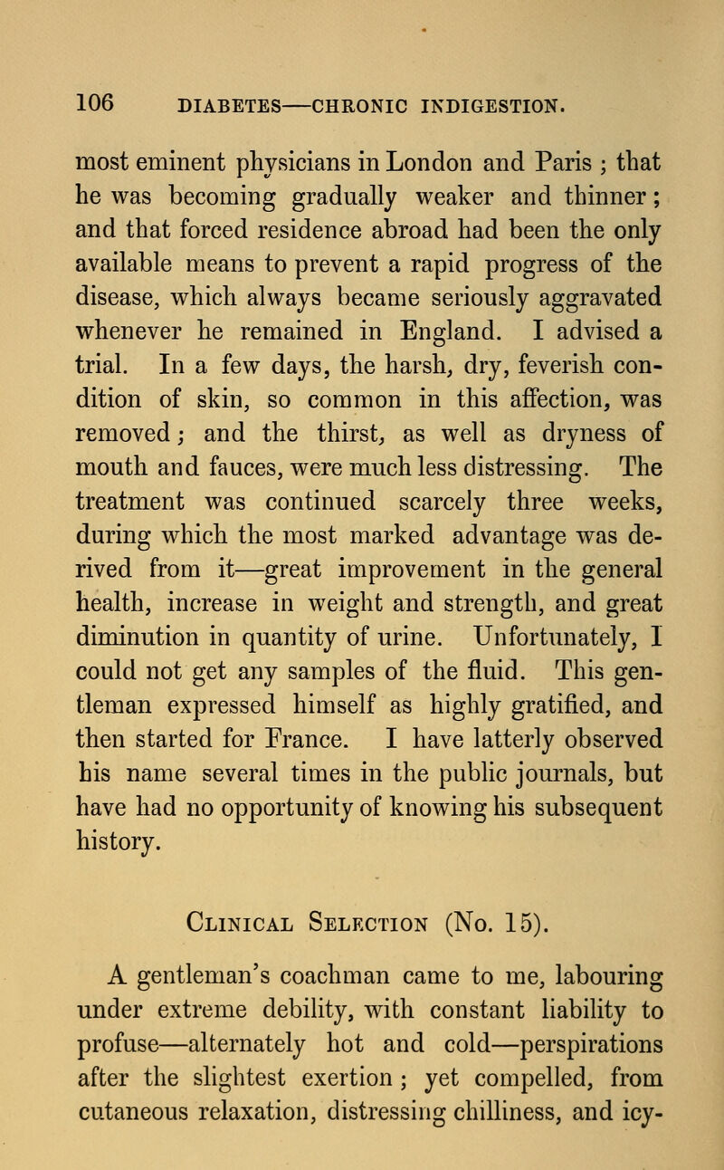 most eminent physicians in London and Paris ; that he was becoming gradually weaker and thinner; and that forced residence abroad had been the only available means to prevent a rapid progress of the disease, which always became seriously aggravated whenever he remained in England. I advised a trial. In a few days, the harsh, dry, feverish con- dition of skin, so common in this affection, was removed; and the thirst, as well as dryness of mouth and fauces, were much less distressing. The treatment was continued scarcely three weeks, during which the most marked advantage was de- rived from it—great improvement in the general health, increase in weight and strength, and great diminution in quantity of urine. Unfortunately, I could not get any samples of the fluid. This gen- tleman expressed himself as highly gratified, and then started for France. I have latterly observed bis name several times in the public journals, but have had no opportunity of knowing his subsequent history. Clinical Selection (No. 15). A gentleman's coachman came to me, labouring under extreme debility, with constant liability to profuse—alternately hot and cold—perspirations after the slightest exertion ; yet compelled, from cutaneous relaxation, distressing chilliness, and icy-