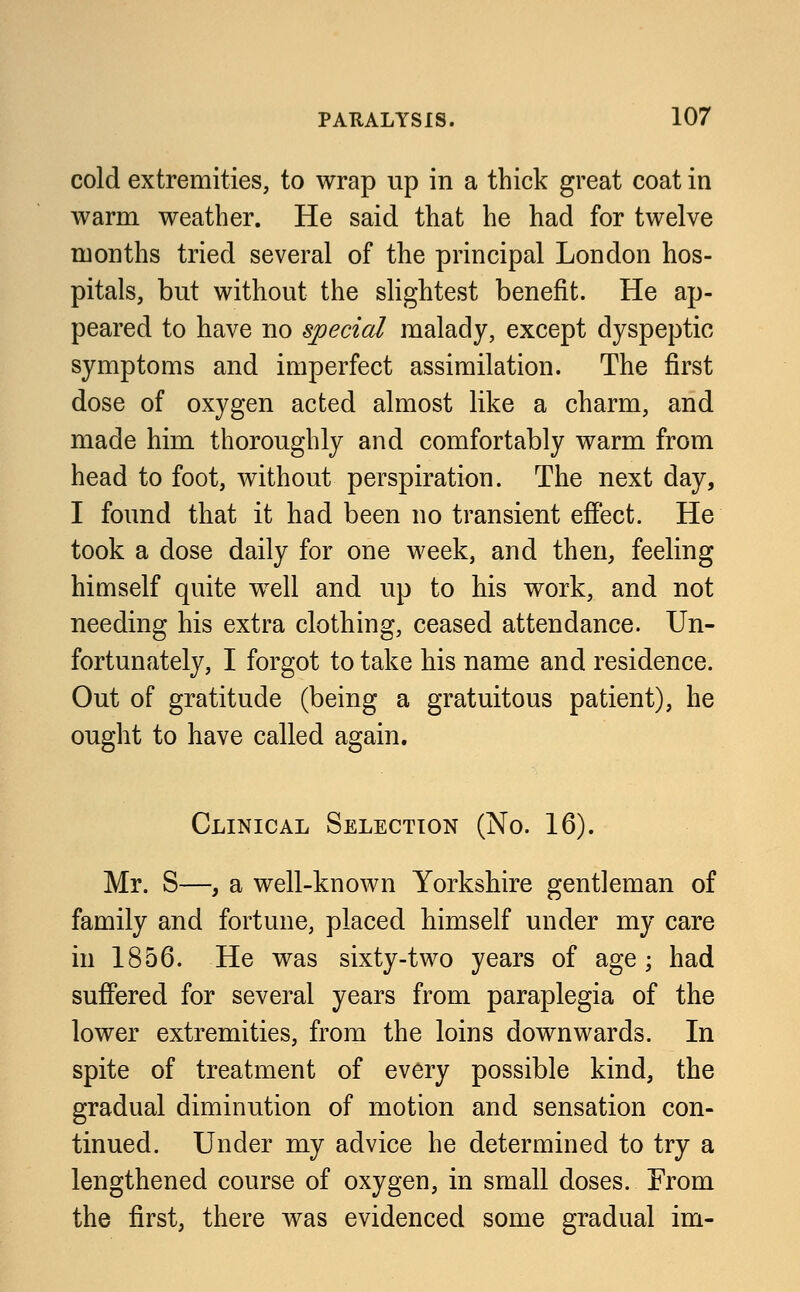 cold extremities, to wrap up in a thick great coat in warm weather. He said that he had for twelve months tried several of the principal London hos- pitals, but without the slightest benefit. He ap- peared to have no special malady, except dyspeptic symptoms and imperfect assimilation. The first dose of oxygen acted almost like a charm, and made him thoroughly and comfortably warm from head to foot, without perspiration. The next day, I found that it had been no transient effect. He took a dose daily for one week, and then, feeling himself quite well and up to his work, and not needing his extra clothing, ceased attendance. Un- fortunately, I forgot to take his name and residence. Out of gratitude (being a gratuitous patient), he ought to have called again. Clinical Selection (No. 16). Mr. S—, a well-known Yorkshire gentleman of family and fortune, placed himself under my care in 1856. He was sixty-two years of age ; had suffered for several years from paraplegia of the lower extremities, from the loins downwards. In spite of treatment of every possible kind, the gradual diminution of motion and sensation con- tinued. Under my advice he determined to try a lengthened course of oxygen, in small doses. From the first, there was evidenced some gradual im-