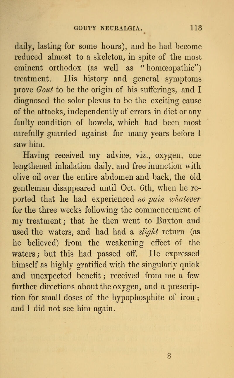 daily, lasting for some hours), and he had become reduced almost to a skeleton, in spite of the most eminent orthodox (as well as  homoeopathic) treatment. His history and general symptoms prove Oout to be the origin of his sufferings, and I diagnosed the solar plexus to be the exciting cause of the attacks, independently of errors in diet or any faulty condition of bowels, which had been most carefully guarded against for many years before I saw him. Having received my advice, viz., oxygen, one lengthened inhalation daily, and free inunction with olive oil over the entire abdomen and back, the old gentleman disappeared until Oct. 6th, when he re- ported that he had experienced no pain whatever for the three weeks following the commencement of my treatment; that he then went to Buxton and used the waters, and had had a slight return (as he believed) from the weakening effect of the waters; but this had passed off. He expressed himself as highly gratified with the singularly quick and unexpected benefit; received from me a few further directions about the oxygen, and a prescrip- tion for small doses of the hypophosphite of iron; and 1 did not see him again.