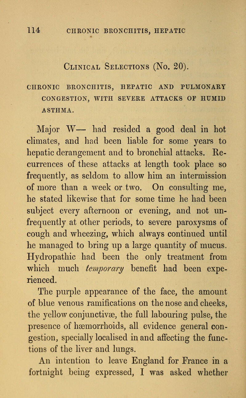 Clinical Selections (No. 20). chronic bronchitis, hepatic and pulmonary congestion, with severe attacks of humld ASTHMA. Major W— had resided a good deal in hot climates, and had been liable for some years to hepatic derangement and to bronchial attacks. Re- currences of these attacks at length took place so frequently, as seldom to allow him an intermission of more than a week or two. On consulting me, he stated likewise that for some time he had been subject every afternoon or evening, and not un- frequently at other periods, to severe paroxysms of cough and wheezing, which always continued until he managed to bring up a large quantity of mucus. Hydropathic had been the only treatment from which much temporary benefit had been expe- rienced. The purple appearance of the face, the amount of blue venous ramifications on the nose and cheeks, the yellow conjunctivae, the fall labouring pulse, the presence of haemorrhoids, all evidence general con- gestion, specially localised in and affecting the func- tions of the liver and lungs. An intention to leave England for France in a fortnight being expressed, I was asked whether