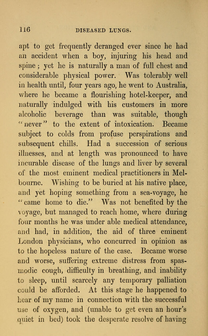 apt to get frequently deranged ever since he had an accident when a boy, injuring his head and spine ; yet he is naturally a man of full chest and considerable physical power. Was tolerably well in health until, four years ago, he went to Australia, where he became a flourishing hotel-keeper, and naturally indulged with his customers in more alcoholic beverage than was suitable, though  never to the extent of intoxication. Became subject to colds from profuse perspirations and subsequent chills. Had a succession of serious illnesses, and at length was pronounced to have incurable disease of the lungs and liver by several of the most eminent medical practitioners in Mel- bourne. Wishing to be buried at his native place, and yet hoping something from a sea-voyage, he came home to die. Was not benefited by the voyage, but managed to reach home, where during four months he was under able medical attendance, and had, in addition, the aid of three eminent London physicians^ who concurred in opinion as to the hopeless nature of the case. Became worse and worse, suffering extreme distress from spas- modic cough, difficulty in breathing, and inability to sleep, until scarcely any temporary palliation could be afforded. At this stage he happened to hear of my name in connection with the successful use of oxygen, and (unable to get even an hour's quiet in bed) took the desperate resolve of having