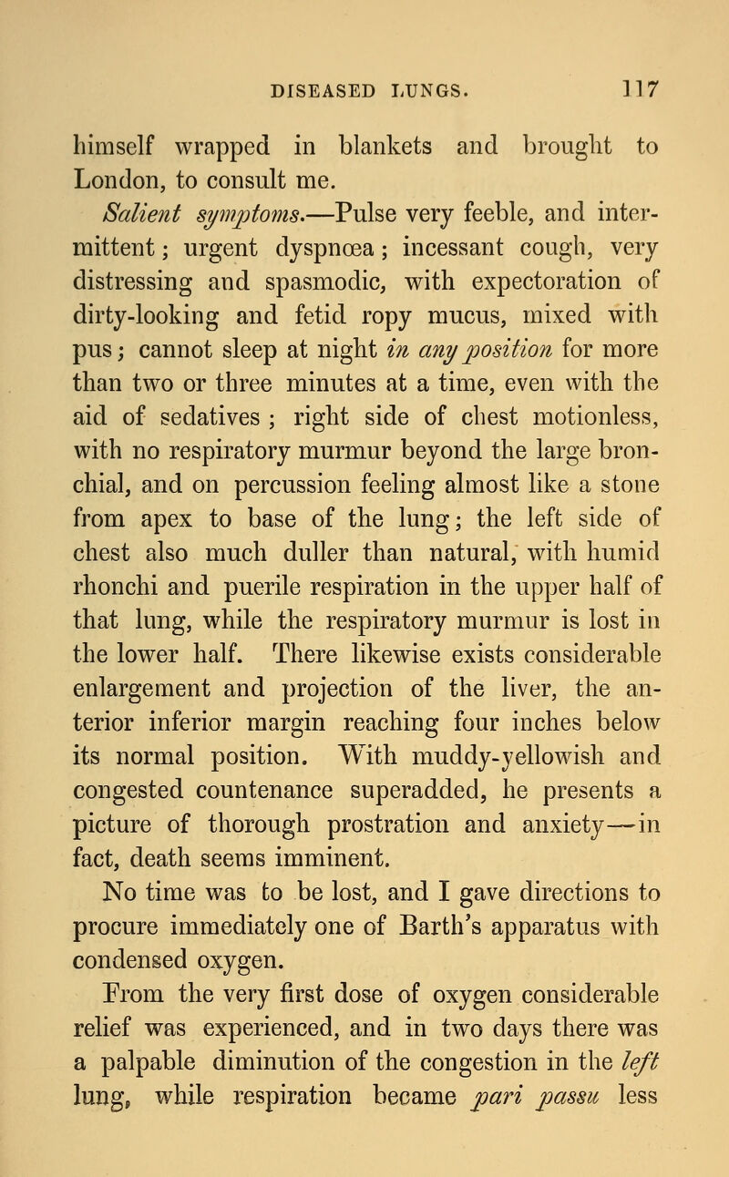 himself wrapped in blankets and brought to London, to consult me. Salient symptoms.—Pulse very feeble, and inter- mittent ; urgent dyspnoea; incessant cough, very distressing and spasmodic, with expectoration of dirty-looking and fetid ropy mucus, mixed with pus; cannot sleep at night in any position for more than two or three minutes at a time, even with the aid of sedatives ; right side of chest motionless, with no respiratory murmur beyond the large bron- chial, and on percussion feeling almost like a stone from apex to base of the lung; the left side of chest also much duller than natural, with humid rhonchi and puerile respiration in the upper half of that lung, while the respiratory murmur is lost in the lower half. There likewise exists considerable enlargement and projection of the liver, the an- terior inferior margin reaching four inches below its normal position. With muddy-yellowish and congested countenance superadded, he presents a picture of thorough prostration and anxiety—in fact, death seems imminent. No time was to be lost, and I gave directions to procure immediately one of Earth's apparatus with condensed oxygen. Prom the very first dose of oxygen considerable relief was experienced, and in two days there was a palpable diminution of the congestion in the left lung, while respiration became pari passu less