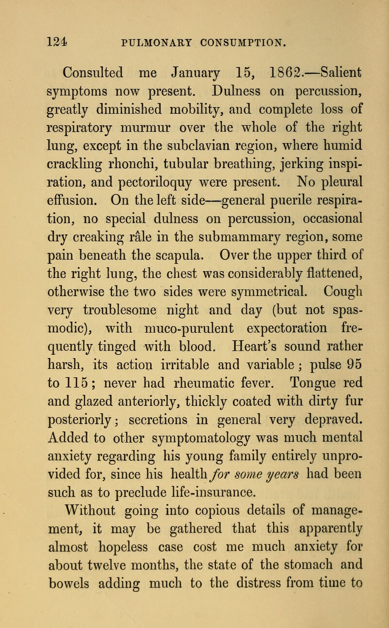 Consulted me January 15, 1862.—Salient symptoms now present. Durness on percussion, greatly diminished mobility, and complete loss of respiratory murmur over the whole of the right lung, except in the subclavian region, where humid crackling rhonchi, tubular breathing, jerking inspi- ration, and pectoriloquy were present. No pleural effusion. On the left side—general puerile respira- tion, no special dulness on percussion, occasional dry creaking rale in the submammary region, some pain beneath the scapula. Over the upper third of the right lung, the chest was considerably flattened, otherwise the two sides were symmetrical. Cough very troublesome night and day (but not spas- modic), with muco-purulent expectoration fre- quently tinged with blood. Heart's sound rather harsh, its action irritable and variable ; pulse 95 to 115; never had rheumatic fever. Tongue red and glazed anteriorly, thickly coated with dirty fur posteriorly; secretions in general very depraved. Added to other symptomatology was much mental anxiety regarding his young family entirely unpro- vided for, since his health for some years had been such as to preclude life-insurance. Without going into copious details of manage- ment, it may be gathered that this apparently almost hopeless case cost me much anxiety for about twelve months, the state of the stomach and bowels adding much to the distress from time to