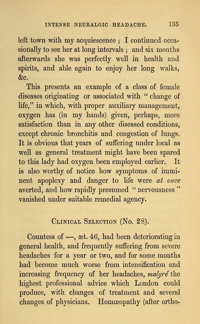 left town with my acquiescence ; I continued occa- sionally to see her at long intervals ; and six months afterwards she was perfectly well in health and spirits, and able again to enjoy her long walks, &c. This presents an example of a class of female diseases originating or associated with  change of life, in which, with proper auxiliary management, oxygen has (in my hands) given, perhaps, more satisfaction than in any other diseased conditions, except chronic bronchitis and congestion of lungs. It is obvious that years of suffering under local as well as general treatment might have been spared to this lady had oxygen been employed earlier. It is also worthy of notice how symptoms of immi- nent apoplexy and danger to life were at once averted, and how rapidly presumed  nervousness  vanished under suitable remedial agency. Clinical Selection (No. 28). Countess of —, set. 46, had been deteriorating in general health, and frequently suffering from severe headaches for a year or two, and for some months had become much worse from intensification and increasing frequency of her headaches, malgre the highest professional advice which London could produce, with changes of treatment and several changes of physicians. Homoeopathy (after ortho-