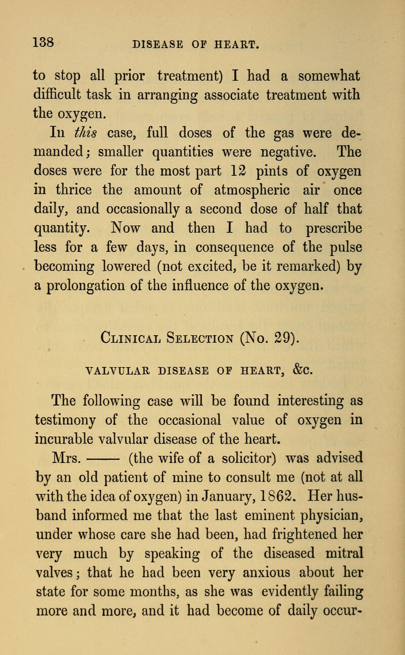 to stop all prior treatment) I had a somewhat difficult task in arranging associate treatment with the oxygen. In this case, full doses of the gas were de- manded; smaller quantities were negative. The doses were for the most part 12 pints of oxygen in thrice the amount of atmospheric air once daily, and occasionally a second dose of half that quantity. Now and then I had to prescribe less for a few days, in consequence of the pulse becoming lowered (not excited, be it remarked) by a prolongation of the influence of the oxygen. Clinical Selection (No. 29). valvular disease of heart, &c. The following case will be found interesting as testimony of the occasional value of oxygen in incurable valvular disease of the heart. Mrs. (the wife of a solicitor) was advised by an old patient of mine to consult me (not at all with the idea of oxygen) in January, 1862. Her hus- band informed me that the last eminent physician, under whose care she had been, had frightened her very much by speaking of the diseased mitral valves; that he had been very anxious about her state for some months, as she was evidently failing more and more, and it had become of daily occur-