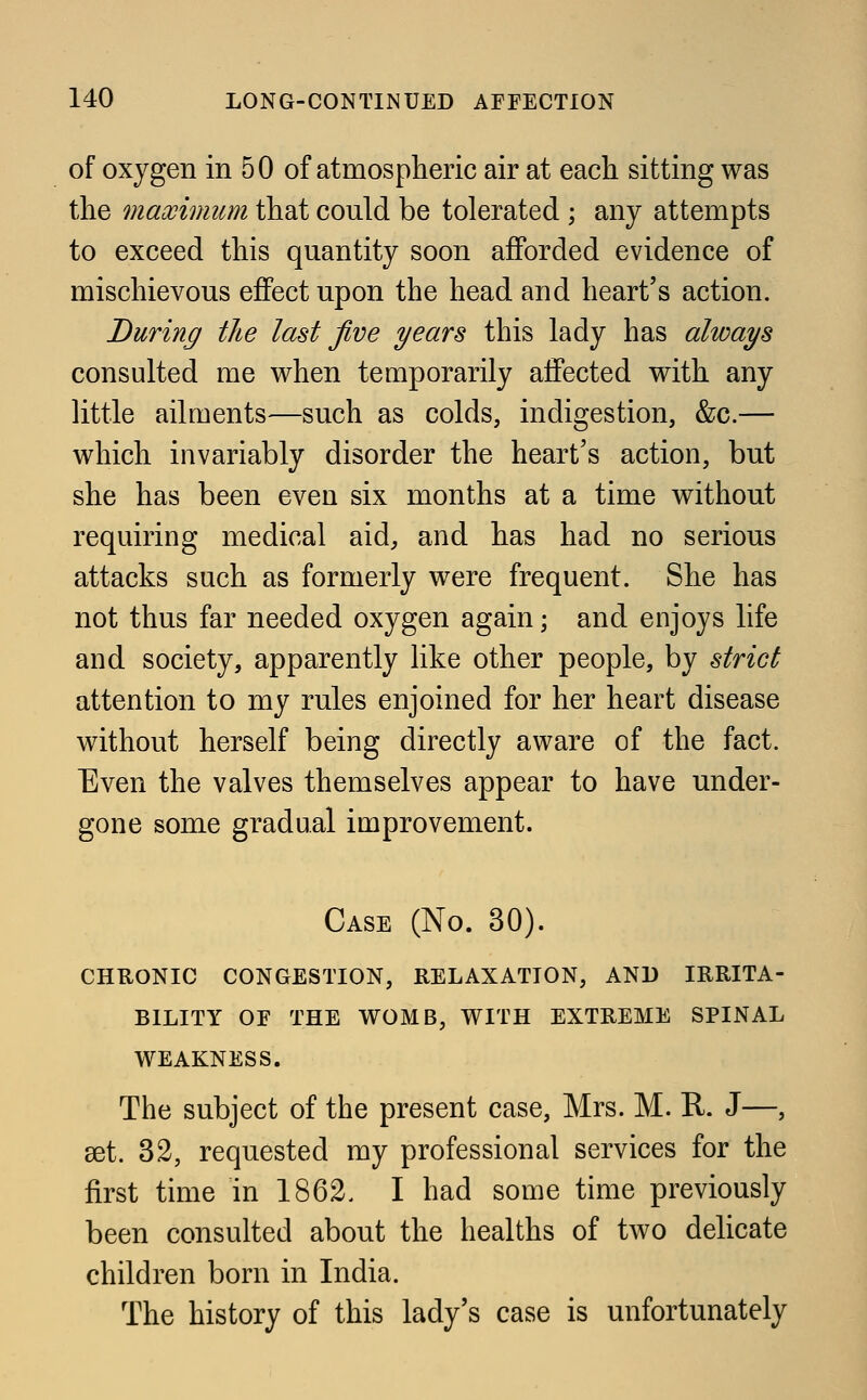 of oxygen in 50 of atmospheric air at each sitting was the maximum that could be tolerated ; any attempts to exceed this quantity soon afforded evidence of mischievous effect upon the head and heart's action. During the last five years this lady has always consulted me when temporarily affected with any little ailments—such as colds, indigestion, &c.— which invariably disorder the heart's action, but she has been even six months at a time without requiring medical aid, and has had no serious attacks such as formerly were frequent. She has not thus far needed oxygen again; and enjoys life and society, apparently like other people, by strict attention to my rules enjoined for her heart disease without herself being directly aware of the fact. Even the valves themselves appear to have under- gone some gradual improvement. Case (No. 30). CHRONIC CONGESTION, RELAXATION, AND IRRITA- BILITY OF THE WOMB, WITH EXTREME SPINAL WEAKNESS. The subject of the present case, Mrs. M. R. J—, set. 32, requested my professional services for the first time in 1862. I had some time previously been consulted about the healths of two delicate children born in India. The history of this lady's case is unfortunately