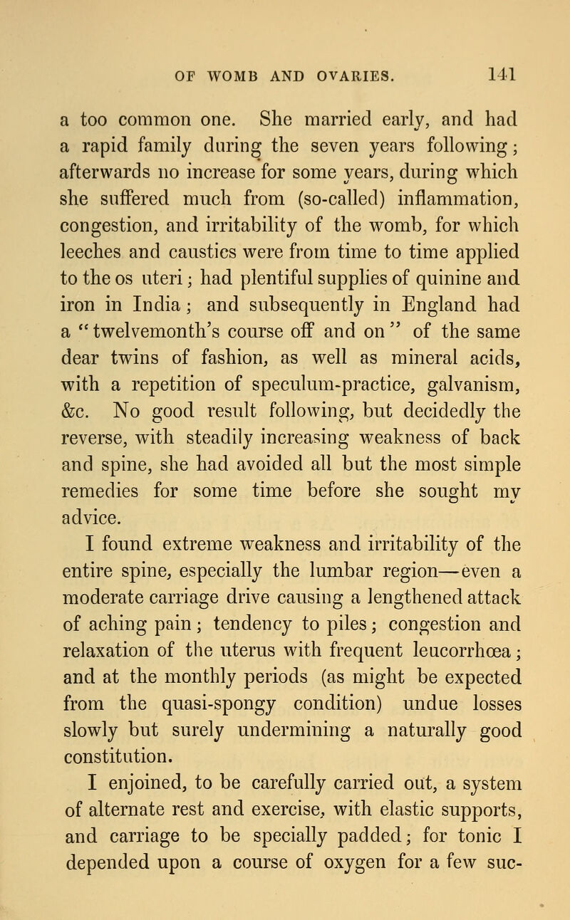 a too common one. She married early, and had a rapid family during the seven years following; afterwards no increase for some years, during which she suffered much from (so-called) inflammation, congestion, and irritability of the womb, for which leeches and caustics were from time to time applied to the os uteri; had plentiful supplies of quinine and iron in India; and subsequently in England had a twelvemonth's course off and on of the same dear twins of fashion, as well as mineral acids, with a repetition of speculum-practice, galvanism, &c. No good result following, but decidedly the reverse, with steadily increasing weakness of back and spine, she had avoided all but the most simple remedies for some time before she sought my advice. I found extreme weakness and irritability of the entire spine, especially the lumbar region—even a moderate carriage drive causing a lengthened attack of aching pain; tendency to piles; congestion and relaxation of the uterus with frequent leucorrhcea; and at the monthly periods (as might be expected from the quasi-spongy condition) undue losses slowly but surely undermining a naturally good constitution. I enjoined, to be carefully carried out, a system of alternate rest and exercise, with elastic supports, and carriage to be specially padded; for tonic I depended upon a course of oxygen for a few sue-