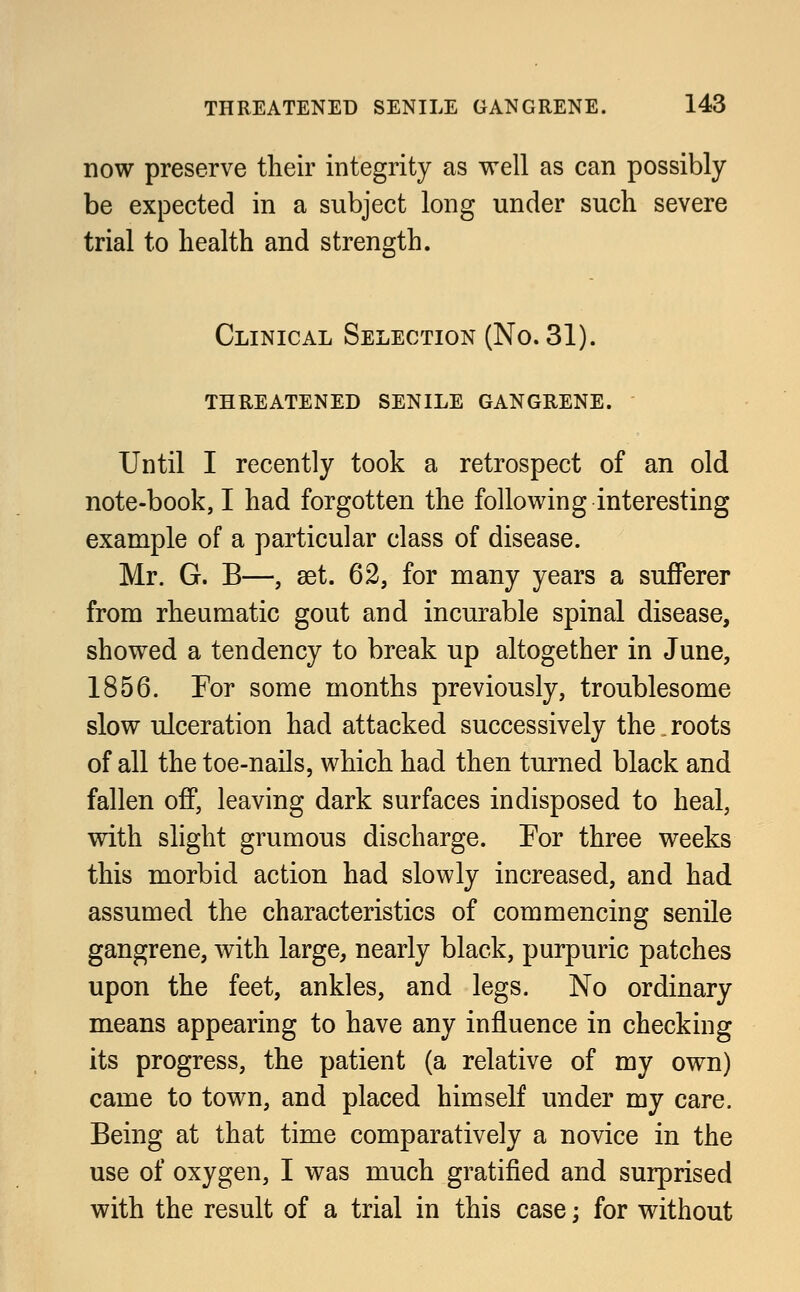 now preserve their integrity as well as can possibly be expected in a subject long under such severe trial to health and strength. Clinical Selection (No. 31). threatened senile gangrene. Until I recently took a retrospect of an old note-book, I had forgotten the following interesting example of a particular class of disease. Mr. G. B—, set. 62, for many years a sufferer from rheumatic gout and incurable spinal disease, showed a tendency to break up altogether in June, 1856. For some months previously, troublesome slow ulceration had attacked successively the. roots of all the toe-nails, which had then turned black and fallen off, leaving dark surfaces indisposed to heal, with slight grumous discharge. For three weeks this morbid action had slowly increased, and had. assumed the characteristics of commencing senile gangrene, with large, nearly black, purpuric patches upon the feet, ankles, and legs. No ordinary means appearing to have any influence in checking its progress, the patient (a relative of my own) came to town, and placed himself under my care. Being at that time comparatively a novice in the use of oxygen, I was much gratified and surprised with the result of a trial in this case; for without