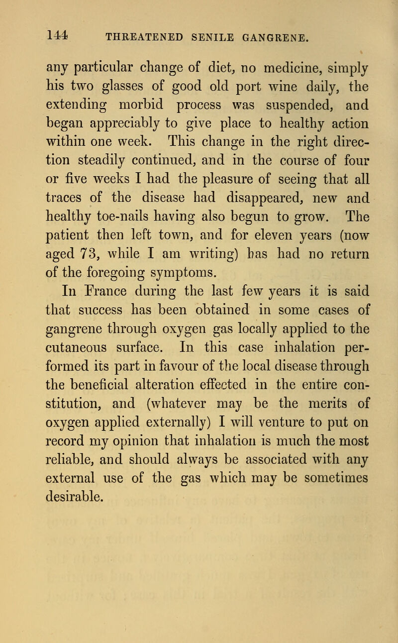 any particular change of diet, no medicine, simply his two glasses of good old port wine daily, the extending morbid process was suspended, and began appreciably to give place to healthy action within one week. This change in the right direc- tion steadily continued, and in the course of four or five weeks I had the pleasure of seeing that all traces of the disease had disappeared, new and healthy toe-nails having also begun to grow. The patient then left town, and for eleven years (now aged 73, while I am writing) has had no return of the foregoing symptoms. In Prance during the last few years it is said that success has been obtained in some cases of gangrene through oxygen gas locally applied to the cutaneous surface. In this case inhalation per- formed its part in favour of the local disease through the beneficial alteration effected in the entire con- stitution, and (whatever may be the merits of oxygen applied externally) I will venture to put on record my opinion that inhalation is much the most reliable, and should always be associated with any external use of the gas which may be sometimes desirable.