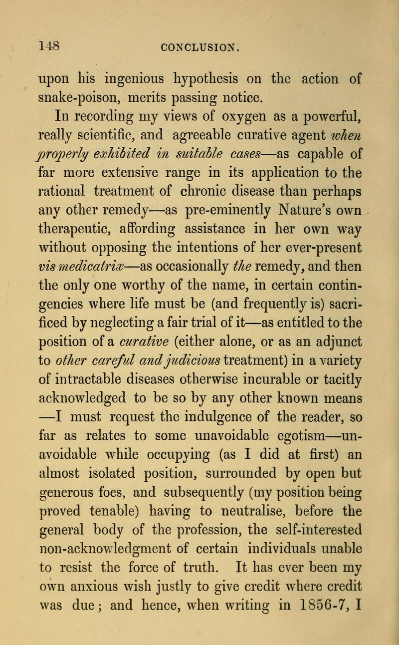 upon his ingenious hypothesis on the action of snake-poison, merits passing notice. In recording my views of oxygen as a powerful, really scientific, and agreeable curative agent when properly exhibited in suitable cases—as capable of far more extensive range in its application to the rational treatment of chronic disease than perhaps any other remedy—as pre-eminently Nature's own therapeutic, affording assistance in her own way without opposing the intentions of her ever-present vis medicatrix—as occasionally the remedy, and then the only one worthy of the name, in certain contin- gencies where life must be (and frequently is) sacri- ficed by neglecting a fair trial of it—as entitled to the position of a curative (either alone, or as an adjunct to other careful and judicious treatment) in a variety of intractable diseases otherwise incurable or tacitly acknowledged to be so by any other known means —I must request the indulgence of the reader, so far as relates to some unavoidable egotism—un- avoidable while occupying (as I did at first) an almost isolated position, surrounded by open but generous foes, and subsequently (my position being proved tenable) having to neutralise, before the general body of the profession, the self-interested non-acknowledgment of certain individuals unable to resist the force of truth. It has ever been my own anxious wish justly to give credit where credit was due; and hence, when writing in 1856-7, I