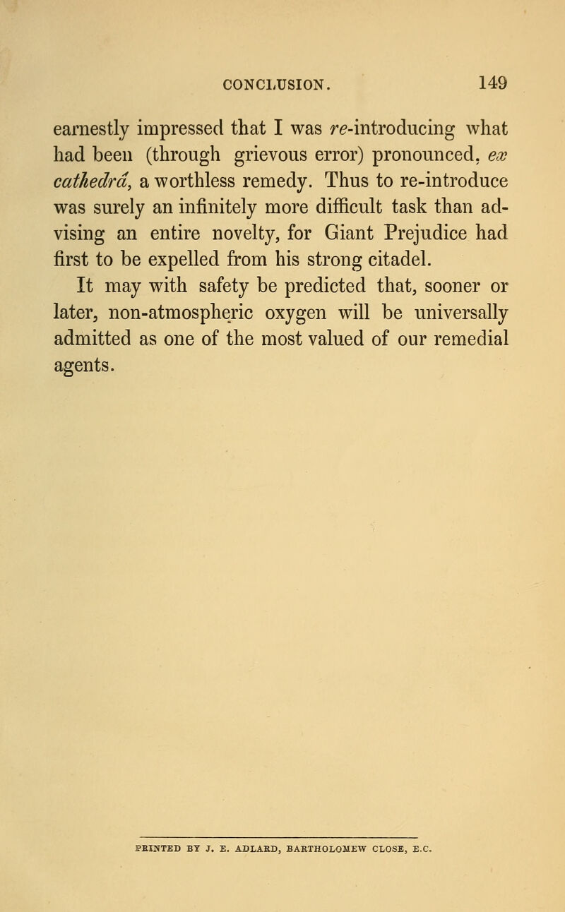earnestly impressed that I was re-introducing what had been (through grievous error) pronounced, ex cathedra, a worthless remedy. Thus to re-introduce was surely an infinitely more difficult task than ad- vising an entire novelty, for Giant Prejudice had first to be expelled from his strong citadel. It may with safety be predicted that, sooner or later, non-atmospheric oxygen will be universally admitted as one of the most valued of our remedial agents. PRINTED BY J. E. ADLABD, BARTHOLOMEW CLOSE, E.C.