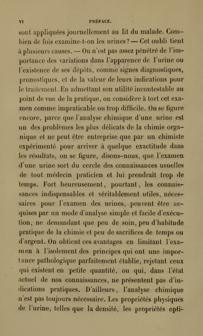 sont appliquées journellement au lit du malade. Com- bien de fois examine-t-on les urines?— Cet oubli tient à plusieurs causes. — On n'est pas assez pénétré de l'im- portance des variations dans l'apparence de l'urine ou l'existence de ses dépôts, comme signes diagnostiques, pronostiques, et de la valeur de leurs indications pour le traitement. En admettant son utilité incontestable au point de vue de la pratique, on considère à tort cet exa- men comme impraticable ou trop difficile. On se figure encore, parce que l'analyse chimique d'une urine est un des problèmes les plus délicats de la chimie orga- nique et ne peut être entreprise que par un chimiste expérimenté pour arriver à quelque exactitude dans les résultats, on se figure, disons-nous, que l'examen d'une urine sort du cercle des connaissances usuelles de tout médecin praticien et lui prendrait trop de temps. Fort heureusement, pourtant, les connais- sances indispensables et véritablement utiles, néces- saires pour l'examen des urines, peuvent être ac- quises par un mode d'analyse simple et facile d'exécu- tion, ne demandant que peu de soin, peu d'habitude pratique de la chimie et peu de sacrifices de temps ou d'argent. On obtient ces avantages en limitant l'exa- men à l'isolement des principes qui ont une impor- tance pathologique parfaitement établie, rejetant ceux qui existent en petite quantité, ou qui, dans l'état actuel de nos connaissances, ne présentent pas d'in- dications pratiques. D'ailleurs, l'analyse chimique n'est pas toujours nécessaire. Les propriétés physiques de l'urine, telles que la densité, les propriétés opti-