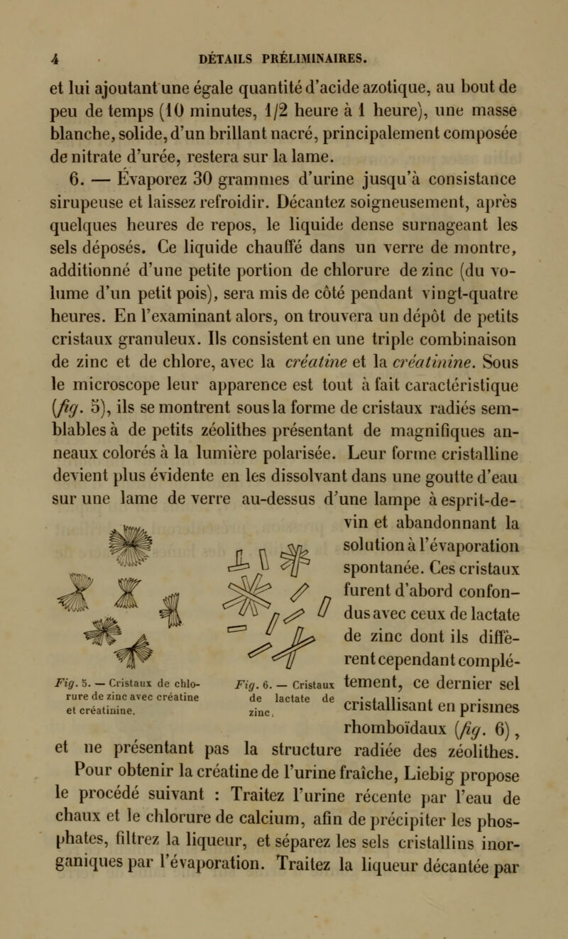 et lui ajoutant une égale quantité d'acide azotique, au bout de peu de temps (10 minutes, i/2 heure à i heure), une masse blanche, solide, d'un brillant nacré, principalement composée de nitrate d'urée, restera sur la lame. 6. — Evaporez 30 grammes d'urine jusqu'à consistance sirupeuse et laissez refroidir. Décantez soigneusement, après quelques heures de repos, le liquide dense surnageant les sels déposés. Ce liquide chauffé dans un yerre de montre, additionné d'une petite portion de chlorure de zinc (du vo- hime d'un petit pois), sera mis de côté pendant vingt-quatre heures. En l'examinant alors, on trouvera un dépôt de petits cristaux granuleux. Ils consistent en une triple combinaison de zinc et de chlore, avec la créatine et la créatinine. Sous le microscope leur apparence est tout à fait caractéristique [fig. 5), ils se montrent sous la forme de cristaux radiés sem- blables à de petits zéolithes présentant de magnifiques an- neaux colorés à la lumière polarisée. Leur forme cristalline devient plus évidente en les dissolvant dans une goutte d'eau sur une lame de verre au-dessus d'une lampe à esprit-de- vin et abandonnant la solution à l'évaporation spontanée. Ces cristaux furent d'abord confon- dus avec ceux de lactate de zinc dont ils diffè- rent cependant complé- Fiôr. 5. - Cristaux de chlo- Fz^. 6. — Cristaux tcmcnt, CC demicT Scl rure de zinc avec créatine de lactate de • i ii- i et créatinine. zinc. cristallisaut en prismcs rhomboïdaux [fig. 6), et ne présentant pas la structure radiée des zéolithes. Pour obtenir la créatine de l'urine fraîche, Liebig propose le procédé suivant : Traitez l'urine récente })ar l'eau de chaux et le chlorure de calcium, afin de précipiter les phos- phates, filtrez la liqueur, et séparez les sels cristallins inor- ganiques par l'évaporation. Traitez la liqueur décantée par