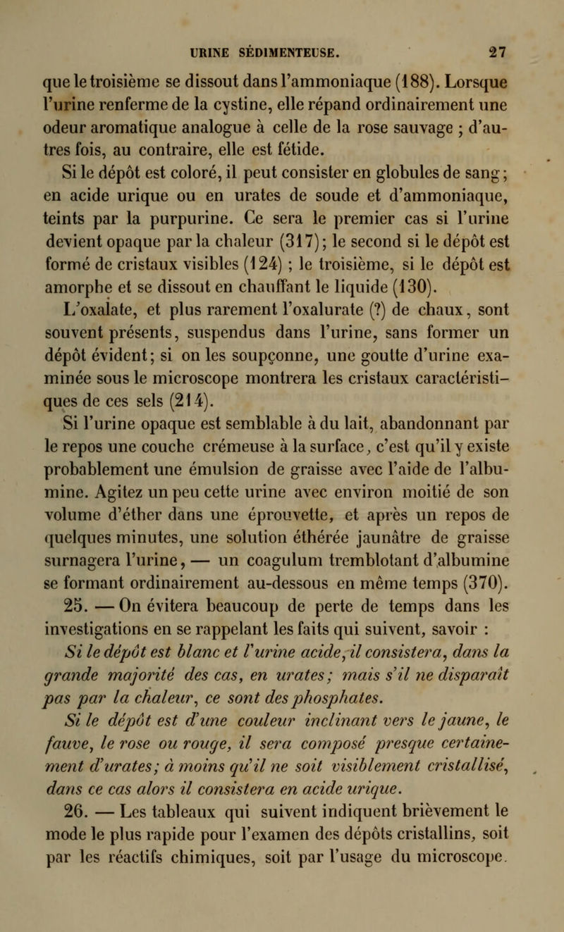 que le troisième se dissout dans Tammoniaque (188). Lorsque l'urine renferme de la cystine, elle répand ordinairement une odeur aromatique analogue à celle de la rose sauvage ; d'au- tres fois, au contraire, elle est fétide. Si le dépôt est coloré, il peut consister en globules de sang ; en acide urique ou en urates de soude et d'ammoniaque, teints par la purpurine. Ce sera le premier cas si l'urine devient opaque parla chaleur (317); le second si le dépôt est formé de cristaux visibles (124) ; le troisième, si le dépôt est amorphe et se dissout en chauffant le liquide (130). I/oxalate, et plus rarement l'oxalurate (?) de chaux, sont souvent présents, suspendus dans l'urine, sans former un dépôt évident; si on les soupçonne, une goutte d'urine exa- minée sous le microscope montrera les cristaux caractéristi- ques de ces sels (214). Si l'urine opaque est semblable à du lait, abandonnant par le repos une couche crémeuse à la surface, c'est qu'il y existe probablement une émulsion de graisse avec l'aide de l'albu- mine. Agitez un peu cette urine avec environ moitié de son volume d'éther dans une éprouvette, et après un repos de quelques minutes, une solution éthérée jaunâtre de graisse surnagera l'urine, — un coagulum tremblotant d'albumine se formant ordinairement au-dessous en même temps (370). 25. — On évitera beaucoup de perte de temps dans les investigations en se rappelant les faits qui suivent, savoir : Si le dépôt est blanc et V urine acide ^il consistera^ dans la grande majorité des cas, en urates; mais s'il ne disparait pas par la chaleur^ ce sont des johosphates. Si le dépôt est d'une couleur inclinant vers le jaune^ le fauve, le rose ou rouge, il sera composé presque certaine- ment d'urates; à moins qu!il ne soit visiblement cristallisé^ dans ce cas alors il consistera en acide urique. 26. — Les tableaux qui suivent indiquent brièvement le mode le plus rapide pour l'examen des dépôts cristallins, soit par les réactifs chimiques, soit par l'usage du microscope.