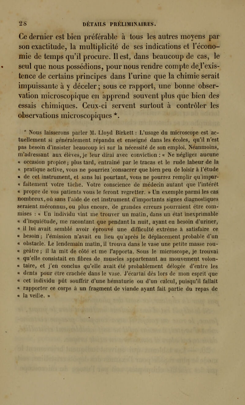 Ce dernier est bien préférable à tous les autres moyens par son exactitude, la multiplicité de ses indications et l'écono- mie de temps qu'il procure. Il est, dans beaucoup de cas, le seul que nous possédions, pour nous rendre compte deTexis- tence de certains principes dans l'urine que la chimie serait impuissante à y déceler ; sous ce rapport, une bonne obser- vation microscopique en apprend souvent plus que bien des essais chimiques. Ceux-ci servent surtout à contrôler les observations microscopiques *. * Nous laisserons parler M. Lloyd Birkett : L'usage du microscope est ac- tuellement si généralement répandu et enseigné dans les écoles, qu'il n'est pas besoin d'insister beaucoup ici sur la nécessité de son emploi. Néanmoins, m'adiessant aux élèves, je leur dirai avec conviction : « Ne négligez aucune « occasion propice; plus tard, entraîné par le tracas et le rude labeur de la « pratique active, vous ne pourriez 'consacrer que bien peu de loisir à l'étude « de cet instrument, et sans lui pourtant, vous ne pourrez remplir quimpar- « faitement votre tâche. Votre conscience de médecin autant que l'intérêt « propre de vos patients vous le feront regretter. » Un exemple parmi les cas nombreux, où sans l'aide de cet instrument d'importants signes diagnostiques seraient méconnus, ou plus encore, de grandes erreurs pourraient être com- mises : « Un individu vint me trouver un matin, dans un état inexprimable « d'inquiétude, me racontant que pendant la nuit, ayant eu besoin d'uriner, « il lui avait semblé avoir éprouvé une difficulté extrême à satisfaire ce « besoin ; l'émission n'avait eu lieu qu'après le déplacement probable d'un « obstacle. Le lendemain matin, il trouva dans le vase une petite masse rou- « geàtre; il la mit de côté et me l'apporta. Sous le microscope, je trouvai « qu'elle consistait en fibres de muscles appartenant au mouvement volon- « taire, et j'en conclus qu'elle avait été probablement délogée d'entre les « dents pour être crachée dans le vase. J'écartai dès lors de mon esprit que « cet individu pût soufl'rir d'une hématurie ou d'un calcul, puisqu'il fallait « rapporter ce corps à un fragment de viande ayant fait partie du repas de « la veille. »