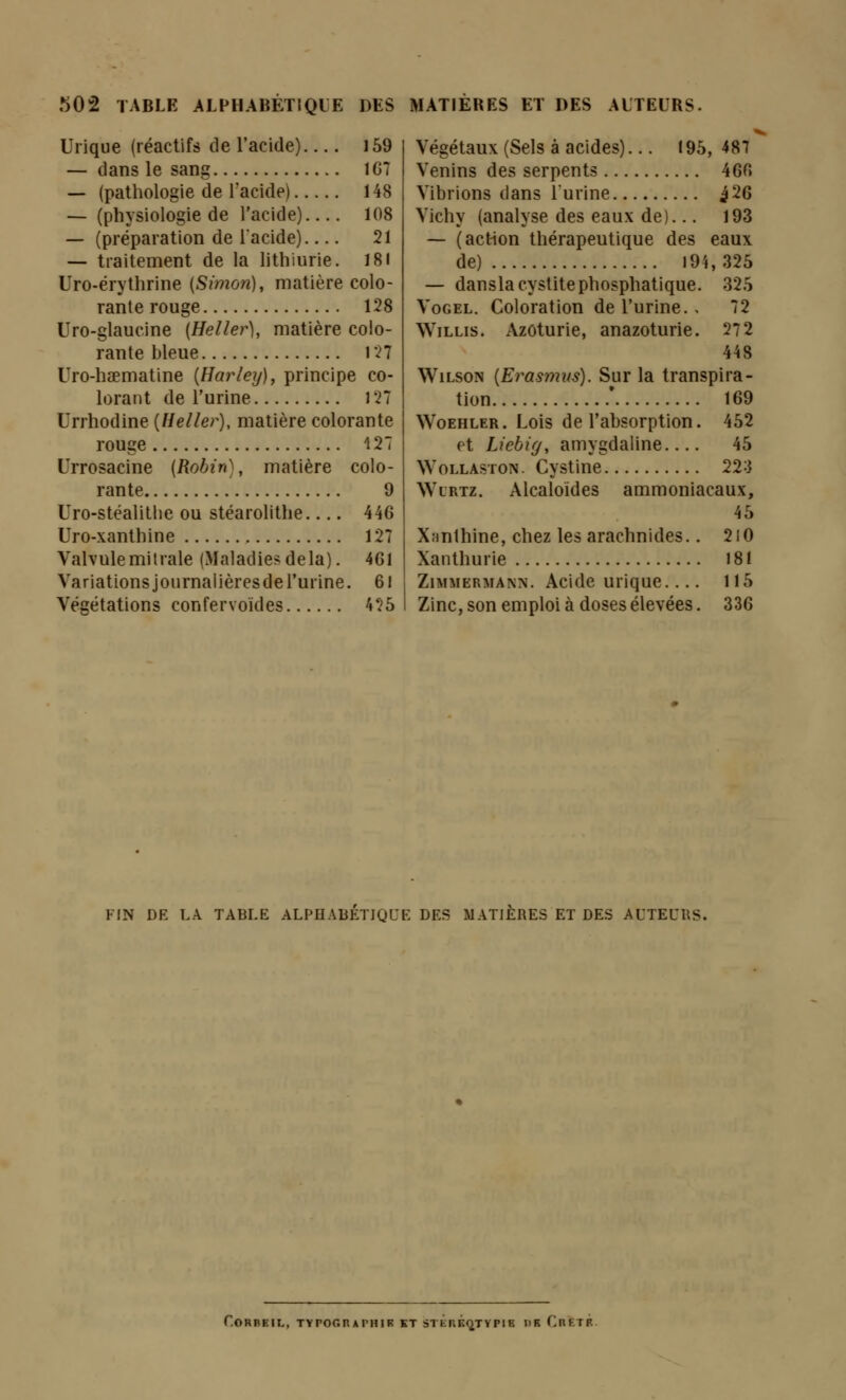 Urique (réactifs de l'acide) 159 — dans le sang 1G7 — (pathologie de l'acide) 148 — (physiologie de l'acide) 108 — (préparation de lacide) 21 — traitement de la lithiurie. 18I Uro-érythrine (Simon), matière colo- rante rouge 128 Uro-glaucine (Heller), matière colo- rante bleue 127 Uro-haematine {Harley), principe co- lorant de l'urine 127 Urrhodine [Heller), matière colorante rouge 127 Urrosacine {Robin), matière colo- rante 9 Uro-stéalitlie ou stéarolithe 446 Uro-xanthine 127 Valvulemilrale (Maladie?delà). 4G1 Variations journalières de l'urine. 61 Végétations confervoïdes 425 Végétaux (Sels à acides)... 195, 487 Venins des serpents 460 Vibrions dans l'urine ^26 Vichy (analyse des eaux de)... 193 — (action thérapeutique des eaux de) 194,325 — dansla cystite phosphatique. 325 VoGEL. Coloration de l'urine., 72 WiLLis. Azôturie, anazoturie. 272 448 WiLsoN {Erasmus). Sur la transpira- tion * 169 WoEHLER. Lois de l'ahsorption. 452 et Liebig, amygdaline 45 WoLLASTON. Cystine 223 Wlrtz. Alcaloïdes ammoniacaux, 45 Xanlhine, chez les arachnides.. 2iO Xanthurie 181 ZiMMERMANN. Acide uriquc 115 Zinc, son emploi à doses élevées. 336 FIN DE LA TABLE ALPHABÉTIQUE DES MATIÈRES ET DES AUTEURS. r.ORBElI,, TYPOGHAPHIK KT STÉrÉQTYPIK DR ChETR.