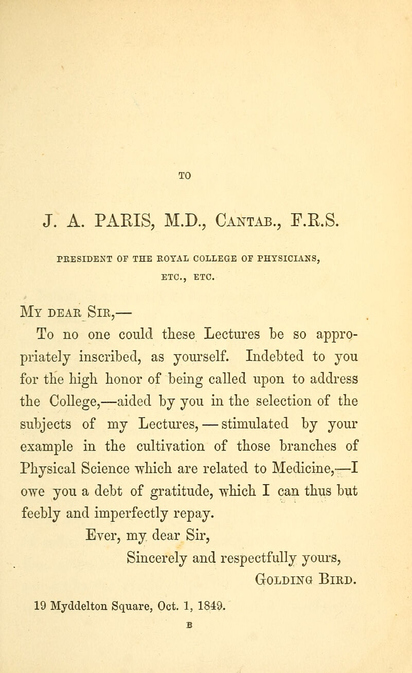 TO J. A. PAKIS, M.D., Cantab., F.R.S. PEESIDENT OF THE KOTAL COLLEGE OP PHYSICIANS, ETC., ETC. My dear Sir,— To no one could these Lectures be so appro- priately inscribed, as yourself. Indebted to you for the high honor of being called upon to address the College,—aided by you in the selection of the subjects of my Lectures, — stimulated by your example in the cultivation of those branches of Physical Science which are related to Medicine,-—I owe you a debt of gratitude, which I can thus but feebly and imperfectly repay. Ever, my dear Sir, Sincerely and respectfully yours, GoLDiNG Bird. 19 Myddelton Square, Oct. 1, 1849. B