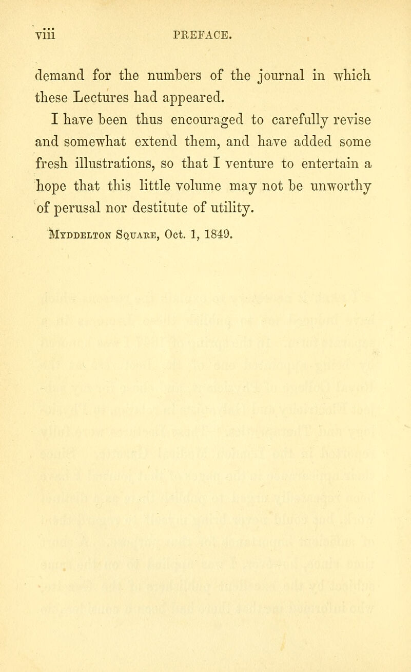 demand for tlie numbers of the journal in wMch. these Lectures had appeared. I have been thus encouraged to carefully revise and somewhat extend them, and have added some fresh illustrations, so that I venture to entertain a hope that this little volume may not be unworthy of perusal nor destitute of utility. Myddelton SauARE, Oct. 1, 1849.