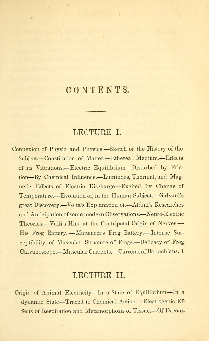 CONTENTS. LECTURE I. Connexion of Physic and Physics.—Sketch of the History of the Subject—Constitution of Matter.—Ethereal Medium.—Effects of its Vibrations.—Electric Equilibrium—Disturbed by Fric- tion—By Chemical Influence.—Luminous, Thermal, and Mag- netic Effects of Electric Discharge—Excited by Change of Temperature.—Evolution of, in the Human Subject.—Galvani's great Discovery.—Volta's Explanation of.—Aldini's Researches and Anticipation of some modern Observations.—Neuro-Electric Theories.—Valli's Hint at the Centripetal Origin of Nerves.— His Frog Battery. — Matteucci's Frog Battery.— Intense Sus- ceptibility of Muscular Structure of Frogs.—Delicacy of Frog Galvanoscope.—Muscular Currents.—Currents of Batrachians. 1 LECTURE IL Origin of Animal Electricity—In a State of Equilibrium—In a dynamic State—Traced to Chemical Action.—Electrogenic Ef- fects of Respiration and Metamorphosis of Tissue.—Of Decom-