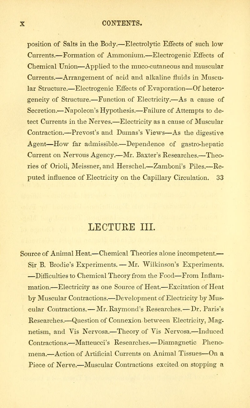position of Salts in the Body.—Electrolytic Effects of such low Currents.—Formation of Ammonium.—Electrogenic Effects of Chemical Union—Applied to the muco-cutaneous and muscular Currents.—Arrangement of acid and alkaline fluids in Muscu- lar Structure.—Electrogenic Effects of Evaporation—Of hetero- geneity of Structure.—Function of Electricity,—As a cause of Secretion.—Napoleon's Hypothesis.—Failure of Attempts to de- tect Currents in the Nerves.—Electricity as a cause of Muscular Contraction.—Prevost's and Dumas's Views—As the digestive Agent—How far admissible.—Dependence of gastro-hepatic Current on Nervous Agency.—Mr. Baxter's Researches.—Theo- ries of Orioli, Meissner, and Herschel.—Zamboni's Piles.—Re- puted influence of Electricity on the Capillary Circulation. 33 LECTURE III. Source of Animal Heat.—Chemical Theories alone incompetent.— Sir B. Brodie's Experiments. — Mr. Wilkinson's Experiments. —Difficulties to Chemical Theory from the Food—From Inflam- mation.—Electricity as one Source of Heat.—Excitation of Heat by Muscular Contractions.—Development of Electricity by Mus- cular Contractions. — Mr. Raymond's Researches.—Dr. Paris's Researches.—Question of Connexion between Electricity, Mag- netism, and Vis Nervosa.—Theory of Vis Nervosa.—Induced Contractions.—Matteucci's Researches.—Diamagnetic Pheno- mena.—Action of Artificial Currents on Animal Tissues—On a Piece of Nerve.—Muscular Contractions excited on stopping a